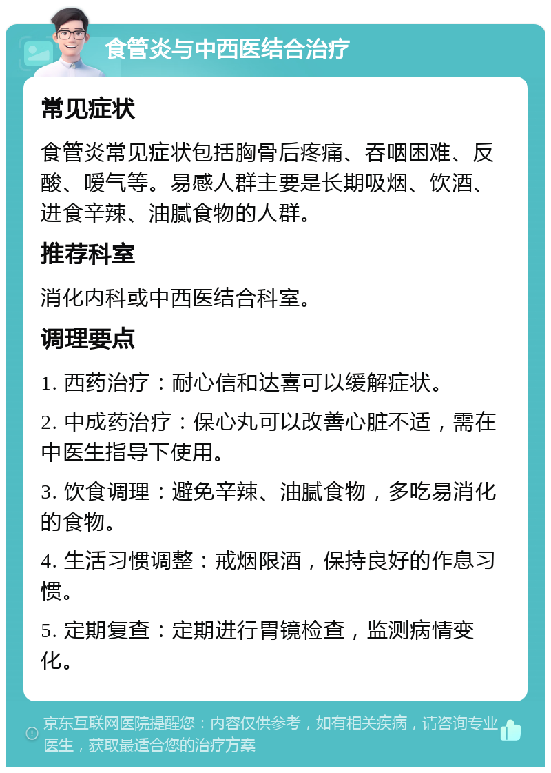 食管炎与中西医结合治疗 常见症状 食管炎常见症状包括胸骨后疼痛、吞咽困难、反酸、嗳气等。易感人群主要是长期吸烟、饮酒、进食辛辣、油腻食物的人群。 推荐科室 消化内科或中西医结合科室。 调理要点 1. 西药治疗：耐心信和达喜可以缓解症状。 2. 中成药治疗：保心丸可以改善心脏不适，需在中医生指导下使用。 3. 饮食调理：避免辛辣、油腻食物，多吃易消化的食物。 4. 生活习惯调整：戒烟限酒，保持良好的作息习惯。 5. 定期复查：定期进行胃镜检查，监测病情变化。