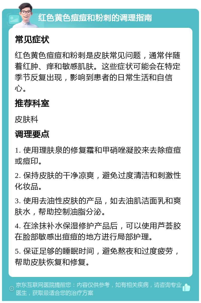 红色黄色痘痘和粉刺的调理指南 常见症状 红色黄色痘痘和粉刺是皮肤常见问题，通常伴随着红肿、痒和敏感肌肤。这些症状可能会在特定季节反复出现，影响到患者的日常生活和自信心。 推荐科室 皮肤科 调理要点 1. 使用理肤泉的修复霜和甲硝唑凝胶来去除痘痘或痘印。 2. 保持皮肤的干净凉爽，避免过度清洁和刺激性化妆品。 3. 使用去油性皮肤的产品，如去油肌洁面乳和爽肤水，帮助控制油脂分泌。 4. 在涂抹补水保湿修护产品后，可以使用芦荟胶在脸部敏感出痘痘的地方进行局部护理。 5. 保证足够的睡眠时间，避免熬夜和过度疲劳，帮助皮肤恢复和修复。