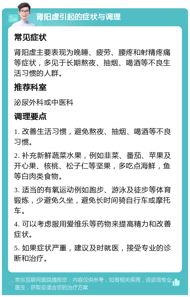 肾阳虚引起的症状与调理 常见症状 肾阳虚主要表现为晚睡、疲劳、腰疼和射精疼痛等症状，多见于长期熬夜、抽烟、喝酒等不良生活习惯的人群。 推荐科室 泌尿外科或中医科 调理要点 1. 改善生活习惯，避免熬夜、抽烟、喝酒等不良习惯。 2. 补充新鲜蔬菜水果，例如韭菜、番茄、苹果及开心果、核桃、松子仁等坚果，多吃点海鲜，鱼等白肉类食物。 3. 适当的有氧运动例如跑步、游泳及徒步等体育锻炼，少避免久坐，避免长时间骑自行车或摩托车。 4. 可以考虑服用爱维乐等药物来提高精力和改善症状。 5. 如果症状严重，建议及时就医，接受专业的诊断和治疗。