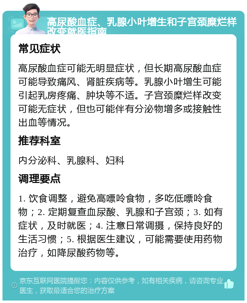 高尿酸血症、乳腺小叶增生和子宫颈糜烂样改变就医指南 常见症状 高尿酸血症可能无明显症状，但长期高尿酸血症可能导致痛风、肾脏疾病等。乳腺小叶增生可能引起乳房疼痛、肿块等不适。子宫颈糜烂样改变可能无症状，但也可能伴有分泌物增多或接触性出血等情况。 推荐科室 内分泌科、乳腺科、妇科 调理要点 1. 饮食调整，避免高嘌呤食物，多吃低嘌呤食物；2. 定期复查血尿酸、乳腺和子宫颈；3. 如有症状，及时就医；4. 注意日常调摄，保持良好的生活习惯；5. 根据医生建议，可能需要使用药物治疗，如降尿酸药物等。