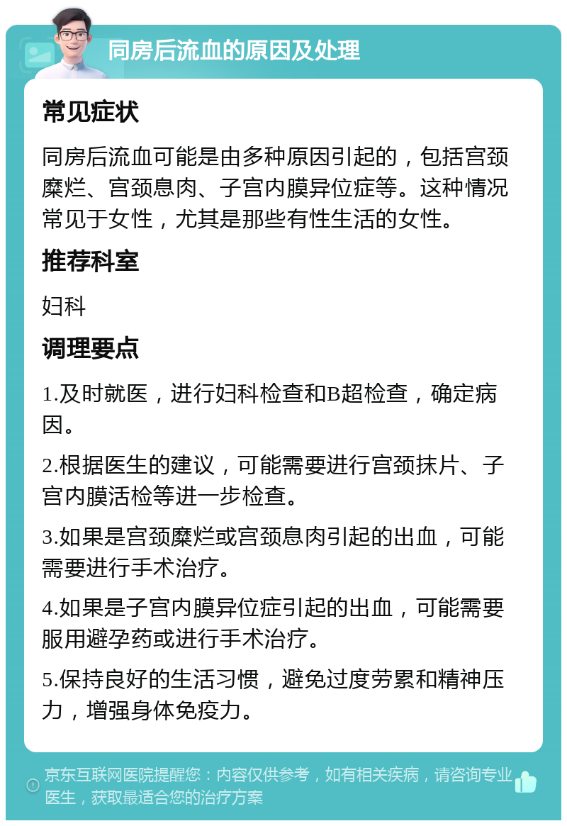 同房后流血的原因及处理 常见症状 同房后流血可能是由多种原因引起的，包括宫颈糜烂、宫颈息肉、子宫内膜异位症等。这种情况常见于女性，尤其是那些有性生活的女性。 推荐科室 妇科 调理要点 1.及时就医，进行妇科检查和B超检查，确定病因。 2.根据医生的建议，可能需要进行宫颈抹片、子宫内膜活检等进一步检查。 3.如果是宫颈糜烂或宫颈息肉引起的出血，可能需要进行手术治疗。 4.如果是子宫内膜异位症引起的出血，可能需要服用避孕药或进行手术治疗。 5.保持良好的生活习惯，避免过度劳累和精神压力，增强身体免疫力。