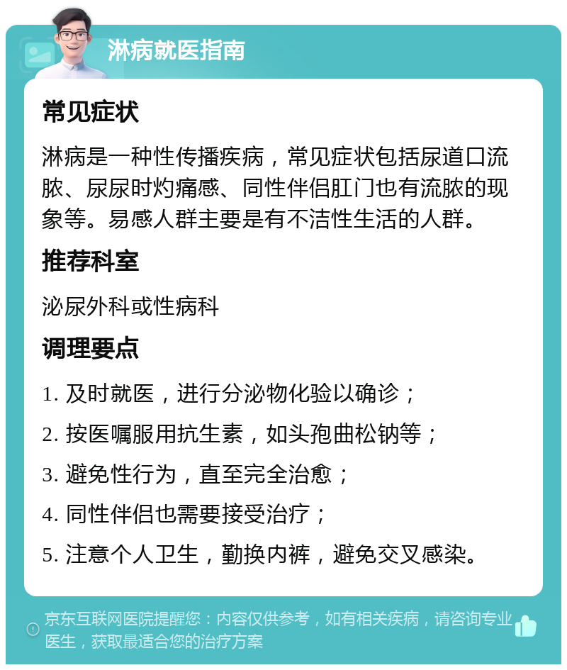 淋病就医指南 常见症状 淋病是一种性传播疾病，常见症状包括尿道口流脓、尿尿时灼痛感、同性伴侣肛门也有流脓的现象等。易感人群主要是有不洁性生活的人群。 推荐科室 泌尿外科或性病科 调理要点 1. 及时就医，进行分泌物化验以确诊； 2. 按医嘱服用抗生素，如头孢曲松钠等； 3. 避免性行为，直至完全治愈； 4. 同性伴侣也需要接受治疗； 5. 注意个人卫生，勤换内裤，避免交叉感染。