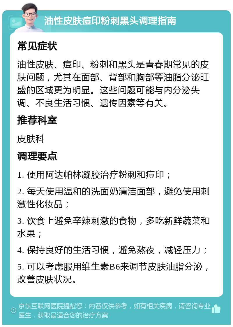 油性皮肤痘印粉刺黑头调理指南 常见症状 油性皮肤、痘印、粉刺和黑头是青春期常见的皮肤问题，尤其在面部、背部和胸部等油脂分泌旺盛的区域更为明显。这些问题可能与内分泌失调、不良生活习惯、遗传因素等有关。 推荐科室 皮肤科 调理要点 1. 使用阿达帕林凝胶治疗粉刺和痘印； 2. 每天使用温和的洗面奶清洁面部，避免使用刺激性化妆品； 3. 饮食上避免辛辣刺激的食物，多吃新鲜蔬菜和水果； 4. 保持良好的生活习惯，避免熬夜，减轻压力； 5. 可以考虑服用维生素B6来调节皮肤油脂分泌，改善皮肤状况。