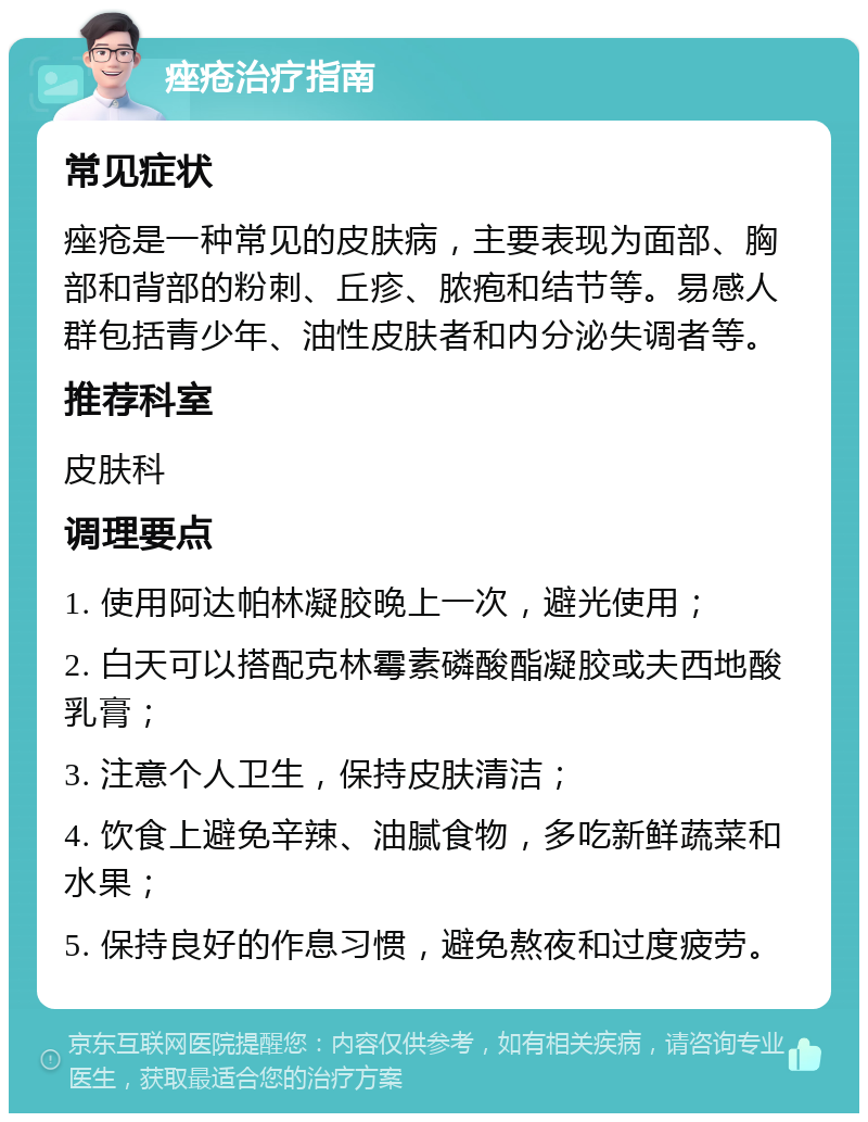 痤疮治疗指南 常见症状 痤疮是一种常见的皮肤病，主要表现为面部、胸部和背部的粉刺、丘疹、脓疱和结节等。易感人群包括青少年、油性皮肤者和内分泌失调者等。 推荐科室 皮肤科 调理要点 1. 使用阿达帕林凝胶晚上一次，避光使用； 2. 白天可以搭配克林霉素磷酸酯凝胶或夫西地酸乳膏； 3. 注意个人卫生，保持皮肤清洁； 4. 饮食上避免辛辣、油腻食物，多吃新鲜蔬菜和水果； 5. 保持良好的作息习惯，避免熬夜和过度疲劳。