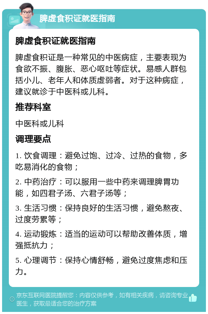 脾虚食积证就医指南 脾虚食积证就医指南 脾虚食积证是一种常见的中医病症，主要表现为食欲不振、腹胀、恶心呕吐等症状。易感人群包括小儿、老年人和体质虚弱者。对于这种病症，建议就诊于中医科或儿科。 推荐科室 中医科或儿科 调理要点 1. 饮食调理：避免过饱、过冷、过热的食物，多吃易消化的食物； 2. 中药治疗：可以服用一些中药来调理脾胃功能，如四君子汤、六君子汤等； 3. 生活习惯：保持良好的生活习惯，避免熬夜、过度劳累等； 4. 运动锻炼：适当的运动可以帮助改善体质，增强抵抗力； 5. 心理调节：保持心情舒畅，避免过度焦虑和压力。