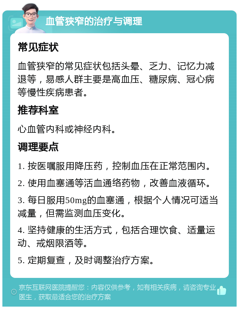 血管狭窄的治疗与调理 常见症状 血管狭窄的常见症状包括头晕、乏力、记忆力减退等，易感人群主要是高血压、糖尿病、冠心病等慢性疾病患者。 推荐科室 心血管内科或神经内科。 调理要点 1. 按医嘱服用降压药，控制血压在正常范围内。 2. 使用血塞通等活血通络药物，改善血液循环。 3. 每日服用50mg的血塞通，根据个人情况可适当减量，但需监测血压变化。 4. 坚持健康的生活方式，包括合理饮食、适量运动、戒烟限酒等。 5. 定期复查，及时调整治疗方案。