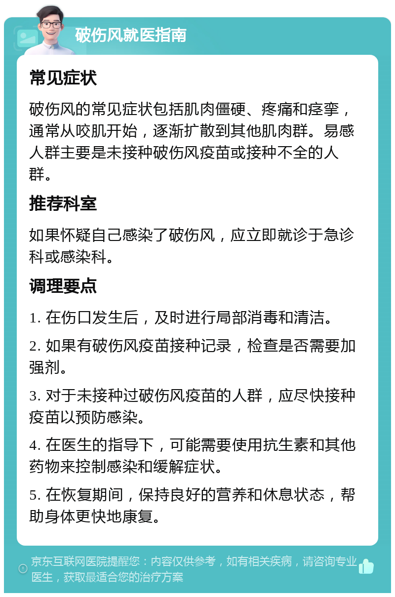 破伤风就医指南 常见症状 破伤风的常见症状包括肌肉僵硬、疼痛和痉挛，通常从咬肌开始，逐渐扩散到其他肌肉群。易感人群主要是未接种破伤风疫苗或接种不全的人群。 推荐科室 如果怀疑自己感染了破伤风，应立即就诊于急诊科或感染科。 调理要点 1. 在伤口发生后，及时进行局部消毒和清洁。 2. 如果有破伤风疫苗接种记录，检查是否需要加强剂。 3. 对于未接种过破伤风疫苗的人群，应尽快接种疫苗以预防感染。 4. 在医生的指导下，可能需要使用抗生素和其他药物来控制感染和缓解症状。 5. 在恢复期间，保持良好的营养和休息状态，帮助身体更快地康复。