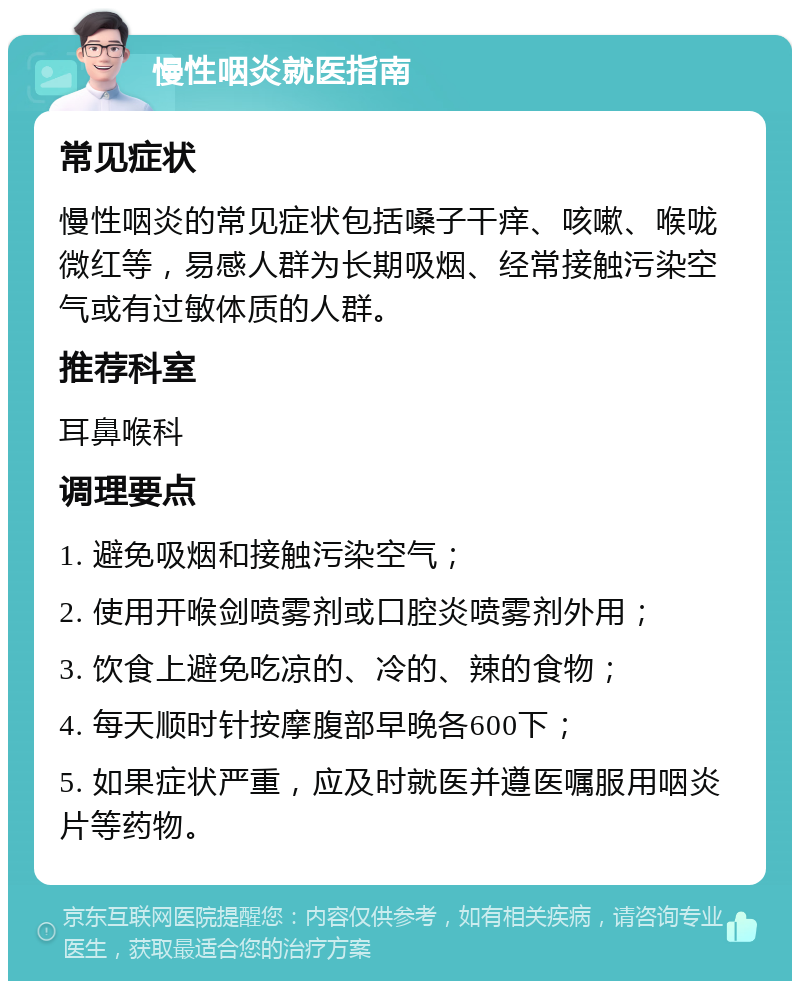 慢性咽炎就医指南 常见症状 慢性咽炎的常见症状包括嗓子干痒、咳嗽、喉咙微红等，易感人群为长期吸烟、经常接触污染空气或有过敏体质的人群。 推荐科室 耳鼻喉科 调理要点 1. 避免吸烟和接触污染空气； 2. 使用开喉剑喷雾剂或口腔炎喷雾剂外用； 3. 饮食上避免吃凉的、冷的、辣的食物； 4. 每天顺时针按摩腹部早晚各600下； 5. 如果症状严重，应及时就医并遵医嘱服用咽炎片等药物。