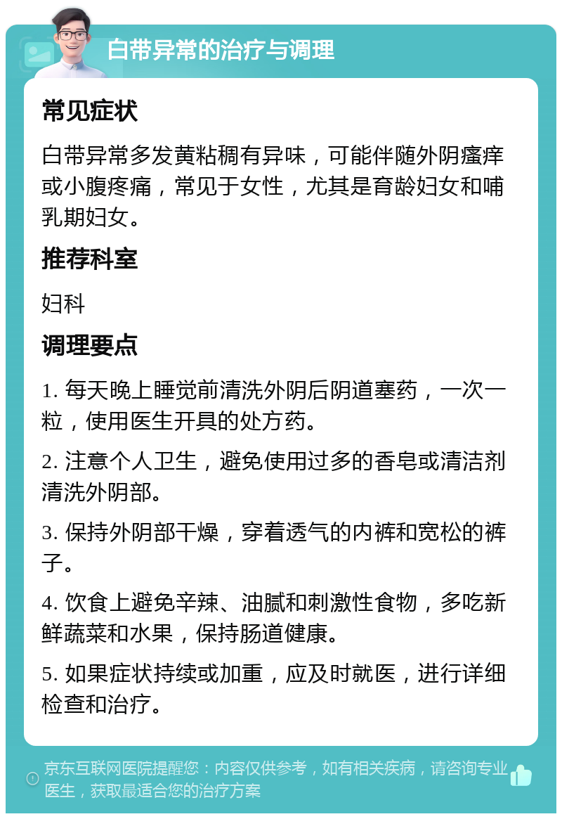 白带异常的治疗与调理 常见症状 白带异常多发黄粘稠有异味，可能伴随外阴瘙痒或小腹疼痛，常见于女性，尤其是育龄妇女和哺乳期妇女。 推荐科室 妇科 调理要点 1. 每天晚上睡觉前清洗外阴后阴道塞药，一次一粒，使用医生开具的处方药。 2. 注意个人卫生，避免使用过多的香皂或清洁剂清洗外阴部。 3. 保持外阴部干燥，穿着透气的内裤和宽松的裤子。 4. 饮食上避免辛辣、油腻和刺激性食物，多吃新鲜蔬菜和水果，保持肠道健康。 5. 如果症状持续或加重，应及时就医，进行详细检查和治疗。