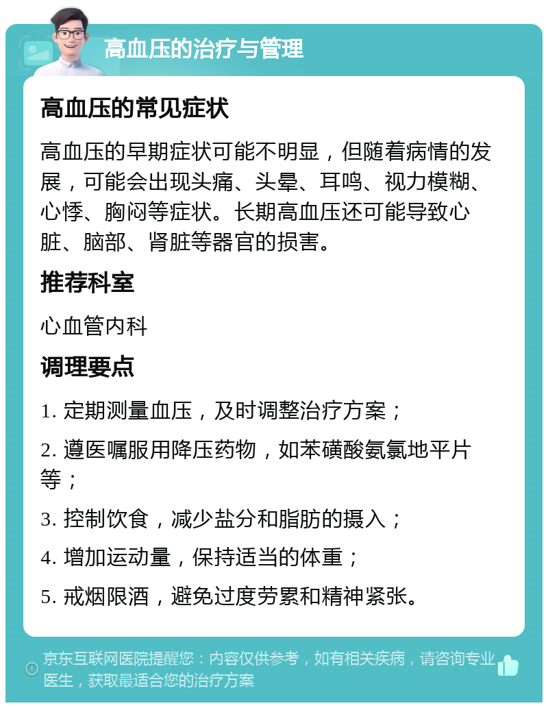 高血压的治疗与管理 高血压的常见症状 高血压的早期症状可能不明显，但随着病情的发展，可能会出现头痛、头晕、耳鸣、视力模糊、心悸、胸闷等症状。长期高血压还可能导致心脏、脑部、肾脏等器官的损害。 推荐科室 心血管内科 调理要点 1. 定期测量血压，及时调整治疗方案； 2. 遵医嘱服用降压药物，如苯磺酸氨氯地平片等； 3. 控制饮食，减少盐分和脂肪的摄入； 4. 增加运动量，保持适当的体重； 5. 戒烟限酒，避免过度劳累和精神紧张。