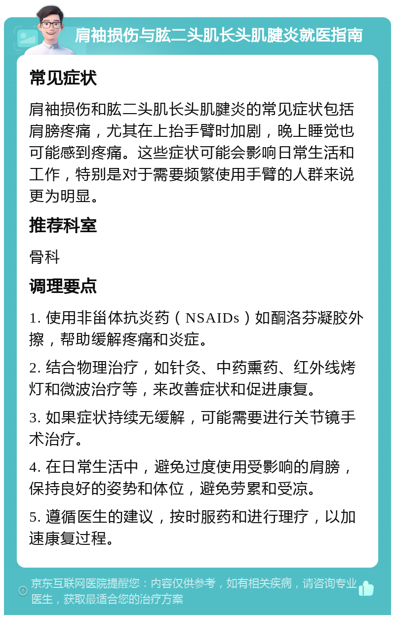 肩袖损伤与肱二头肌长头肌腱炎就医指南 常见症状 肩袖损伤和肱二头肌长头肌腱炎的常见症状包括肩膀疼痛，尤其在上抬手臂时加剧，晚上睡觉也可能感到疼痛。这些症状可能会影响日常生活和工作，特别是对于需要频繁使用手臂的人群来说更为明显。 推荐科室 骨科 调理要点 1. 使用非甾体抗炎药（NSAIDs）如酮洛芬凝胶外擦，帮助缓解疼痛和炎症。 2. 结合物理治疗，如针灸、中药熏药、红外线烤灯和微波治疗等，来改善症状和促进康复。 3. 如果症状持续无缓解，可能需要进行关节镜手术治疗。 4. 在日常生活中，避免过度使用受影响的肩膀，保持良好的姿势和体位，避免劳累和受凉。 5. 遵循医生的建议，按时服药和进行理疗，以加速康复过程。