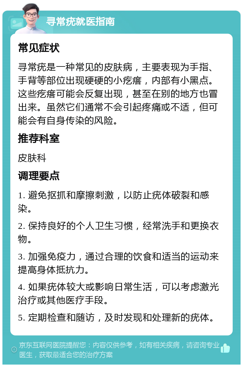 寻常疣就医指南 常见症状 寻常疣是一种常见的皮肤病，主要表现为手指、手背等部位出现硬硬的小疙瘩，内部有小黑点。这些疙瘩可能会反复出现，甚至在别的地方也冒出来。虽然它们通常不会引起疼痛或不适，但可能会有自身传染的风险。 推荐科室 皮肤科 调理要点 1. 避免抠抓和摩擦刺激，以防止疣体破裂和感染。 2. 保持良好的个人卫生习惯，经常洗手和更换衣物。 3. 加强免疫力，通过合理的饮食和适当的运动来提高身体抵抗力。 4. 如果疣体较大或影响日常生活，可以考虑激光治疗或其他医疗手段。 5. 定期检查和随访，及时发现和处理新的疣体。