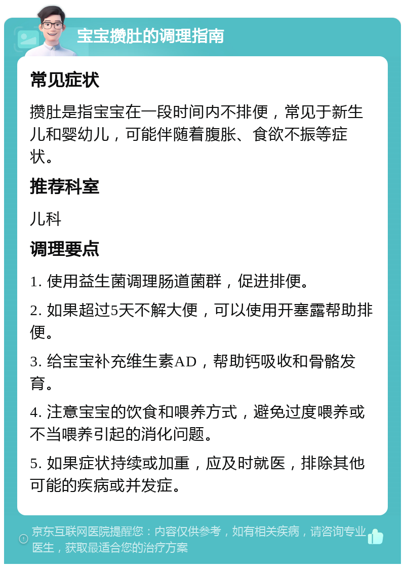 宝宝攒肚的调理指南 常见症状 攒肚是指宝宝在一段时间内不排便，常见于新生儿和婴幼儿，可能伴随着腹胀、食欲不振等症状。 推荐科室 儿科 调理要点 1. 使用益生菌调理肠道菌群，促进排便。 2. 如果超过5天不解大便，可以使用开塞露帮助排便。 3. 给宝宝补充维生素AD，帮助钙吸收和骨骼发育。 4. 注意宝宝的饮食和喂养方式，避免过度喂养或不当喂养引起的消化问题。 5. 如果症状持续或加重，应及时就医，排除其他可能的疾病或并发症。