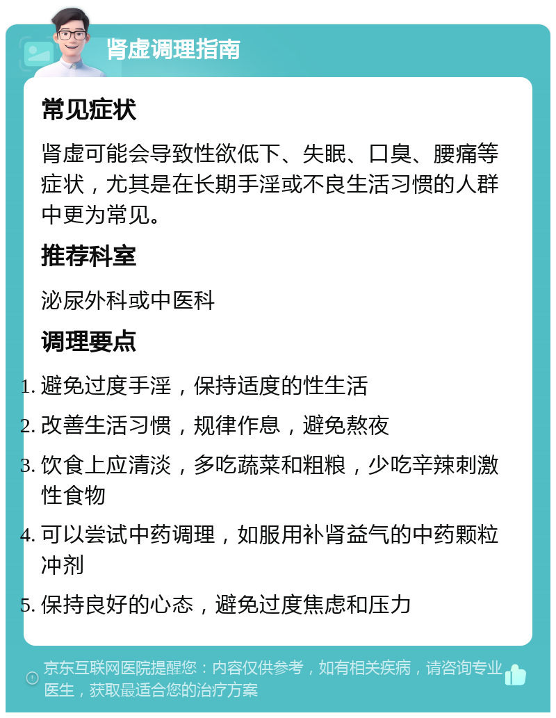 肾虚调理指南 常见症状 肾虚可能会导致性欲低下、失眠、口臭、腰痛等症状，尤其是在长期手淫或不良生活习惯的人群中更为常见。 推荐科室 泌尿外科或中医科 调理要点 避免过度手淫，保持适度的性生活 改善生活习惯，规律作息，避免熬夜 饮食上应清淡，多吃蔬菜和粗粮，少吃辛辣刺激性食物 可以尝试中药调理，如服用补肾益气的中药颗粒冲剂 保持良好的心态，避免过度焦虑和压力