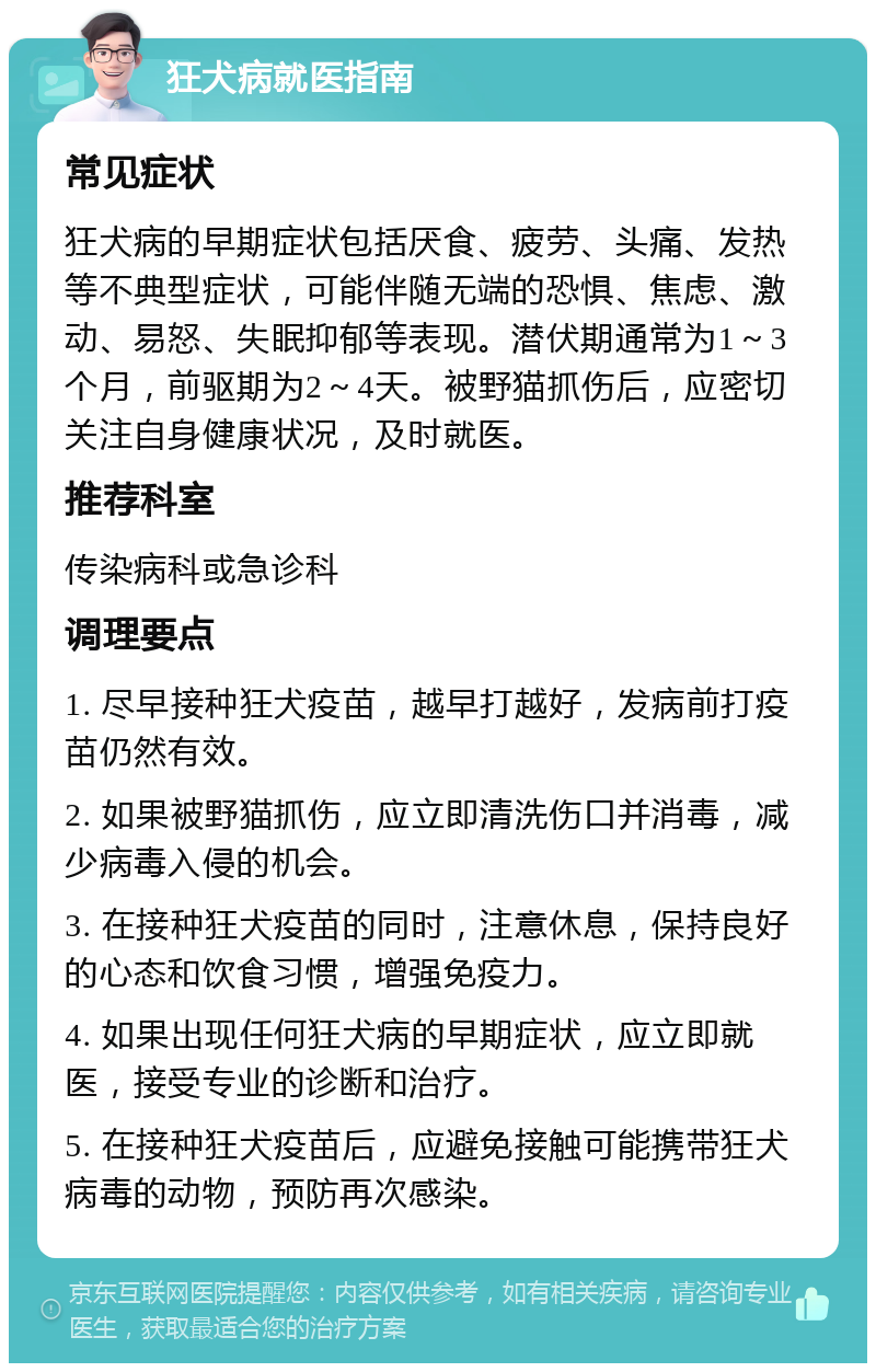 狂犬病就医指南 常见症状 狂犬病的早期症状包括厌食、疲劳、头痛、发热等不典型症状，可能伴随无端的恐惧、焦虑、激动、易怒、失眠抑郁等表现。潜伏期通常为1～3个月，前驱期为2～4天。被野猫抓伤后，应密切关注自身健康状况，及时就医。 推荐科室 传染病科或急诊科 调理要点 1. 尽早接种狂犬疫苗，越早打越好，发病前打疫苗仍然有效。 2. 如果被野猫抓伤，应立即清洗伤口并消毒，减少病毒入侵的机会。 3. 在接种狂犬疫苗的同时，注意休息，保持良好的心态和饮食习惯，增强免疫力。 4. 如果出现任何狂犬病的早期症状，应立即就医，接受专业的诊断和治疗。 5. 在接种狂犬疫苗后，应避免接触可能携带狂犬病毒的动物，预防再次感染。