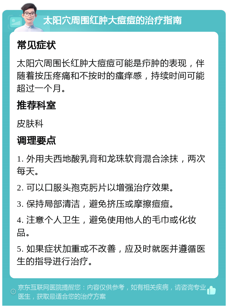 太阳穴周围红肿大痘痘的治疗指南 常见症状 太阳穴周围长红肿大痘痘可能是疖肿的表现，伴随着按压疼痛和不按时的瘙痒感，持续时间可能超过一个月。 推荐科室 皮肤科 调理要点 1. 外用夫西地酸乳膏和龙珠软膏混合涂抹，两次每天。 2. 可以口服头孢克肟片以增强治疗效果。 3. 保持局部清洁，避免挤压或摩擦痘痘。 4. 注意个人卫生，避免使用他人的毛巾或化妆品。 5. 如果症状加重或不改善，应及时就医并遵循医生的指导进行治疗。