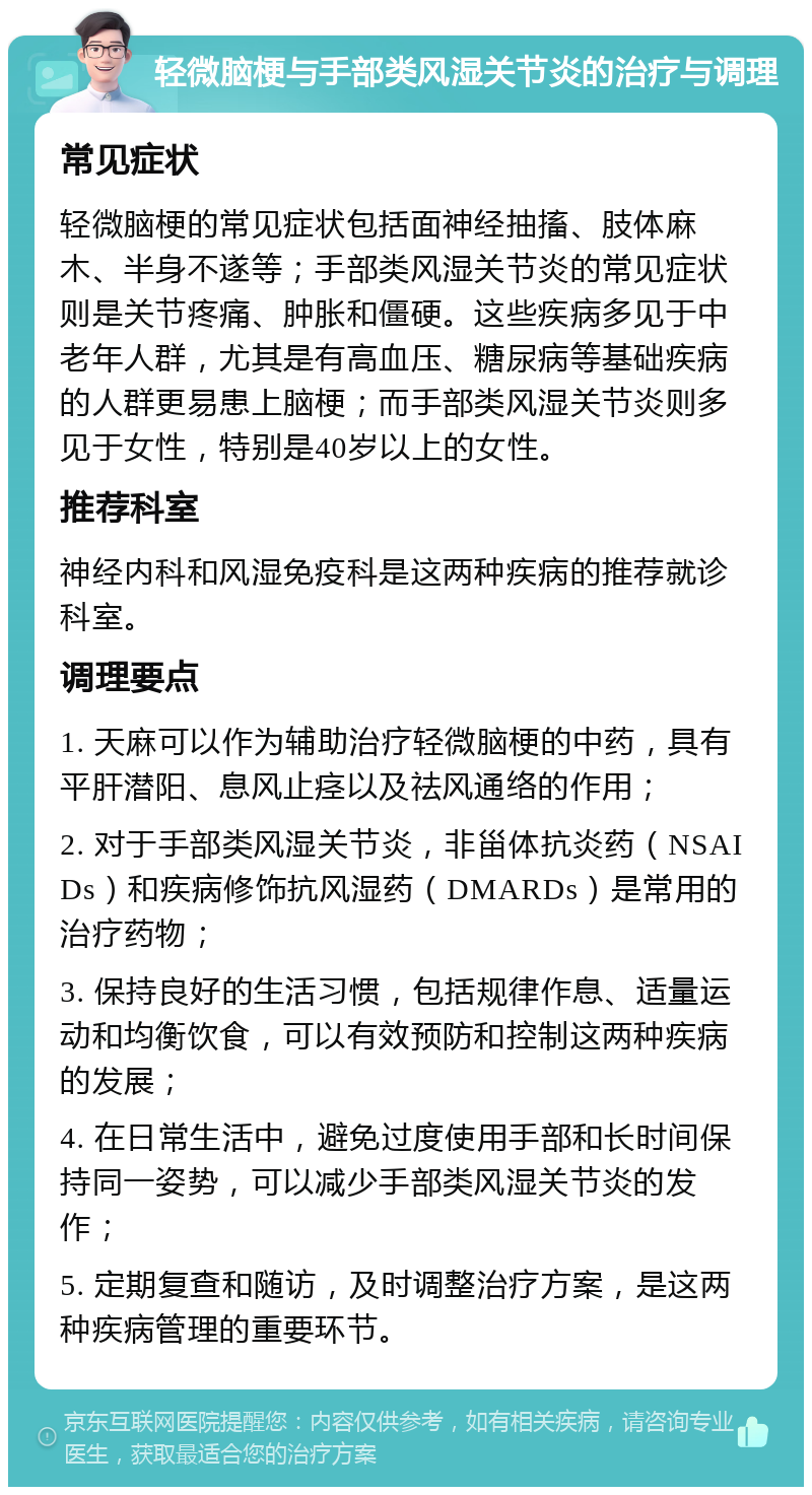 轻微脑梗与手部类风湿关节炎的治疗与调理 常见症状 轻微脑梗的常见症状包括面神经抽搐、肢体麻木、半身不遂等；手部类风湿关节炎的常见症状则是关节疼痛、肿胀和僵硬。这些疾病多见于中老年人群，尤其是有高血压、糖尿病等基础疾病的人群更易患上脑梗；而手部类风湿关节炎则多见于女性，特别是40岁以上的女性。 推荐科室 神经内科和风湿免疫科是这两种疾病的推荐就诊科室。 调理要点 1. 天麻可以作为辅助治疗轻微脑梗的中药，具有平肝潜阳、息风止痉以及祛风通络的作用； 2. 对于手部类风湿关节炎，非甾体抗炎药（NSAIDs）和疾病修饰抗风湿药（DMARDs）是常用的治疗药物； 3. 保持良好的生活习惯，包括规律作息、适量运动和均衡饮食，可以有效预防和控制这两种疾病的发展； 4. 在日常生活中，避免过度使用手部和长时间保持同一姿势，可以减少手部类风湿关节炎的发作； 5. 定期复查和随访，及时调整治疗方案，是这两种疾病管理的重要环节。