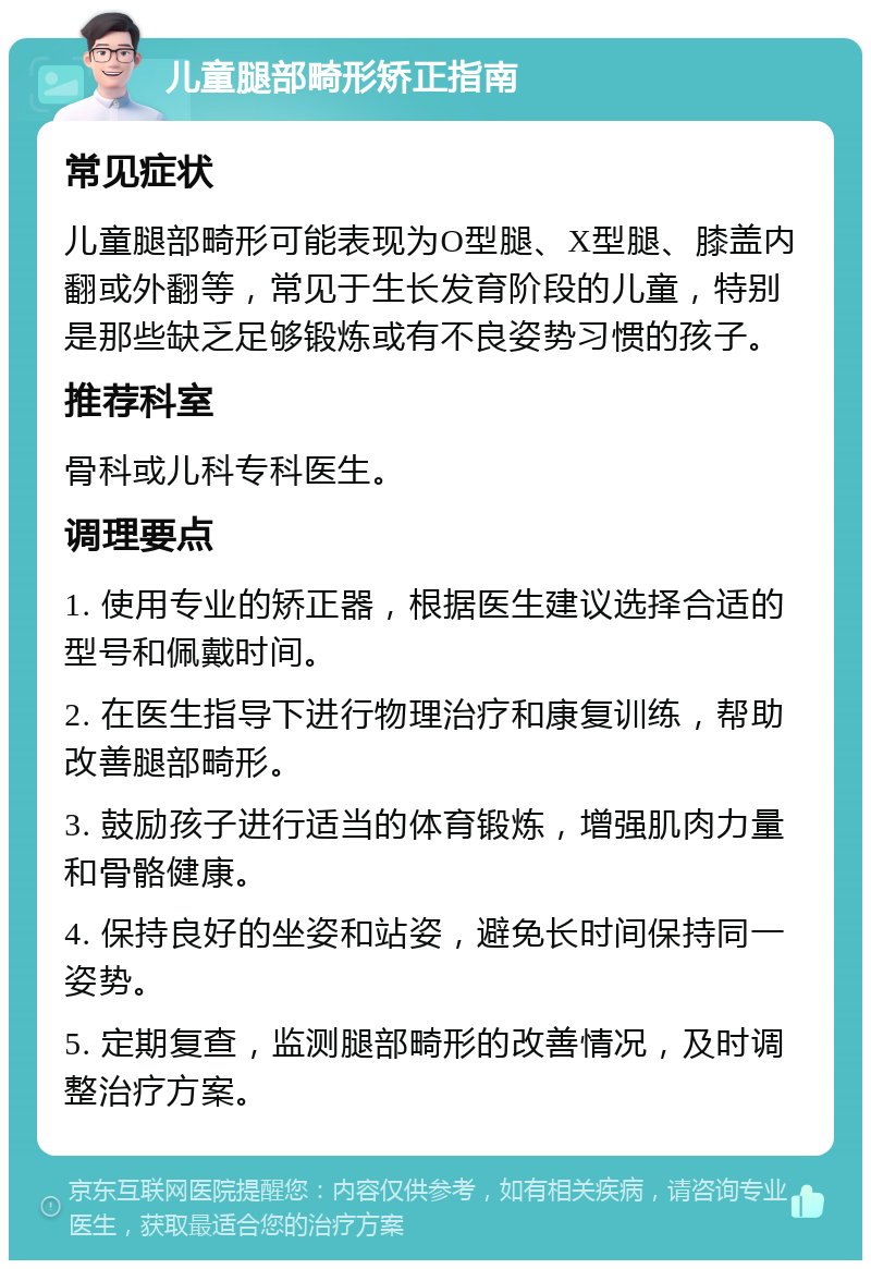 儿童腿部畸形矫正指南 常见症状 儿童腿部畸形可能表现为O型腿、X型腿、膝盖内翻或外翻等，常见于生长发育阶段的儿童，特别是那些缺乏足够锻炼或有不良姿势习惯的孩子。 推荐科室 骨科或儿科专科医生。 调理要点 1. 使用专业的矫正器，根据医生建议选择合适的型号和佩戴时间。 2. 在医生指导下进行物理治疗和康复训练，帮助改善腿部畸形。 3. 鼓励孩子进行适当的体育锻炼，增强肌肉力量和骨骼健康。 4. 保持良好的坐姿和站姿，避免长时间保持同一姿势。 5. 定期复查，监测腿部畸形的改善情况，及时调整治疗方案。