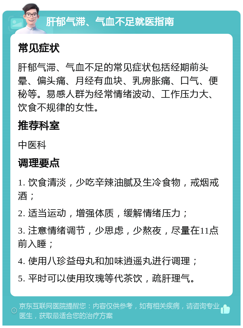 肝郁气滞、气血不足就医指南 常见症状 肝郁气滞、气血不足的常见症状包括经期前头晕、偏头痛、月经有血块、乳房胀痛、口气、便秘等。易感人群为经常情绪波动、工作压力大、饮食不规律的女性。 推荐科室 中医科 调理要点 1. 饮食清淡，少吃辛辣油腻及生冷食物，戒烟戒酒； 2. 适当运动，增强体质，缓解情绪压力； 3. 注意情绪调节，少思虑，少熬夜，尽量在11点前入睡； 4. 使用八珍益母丸和加味逍遥丸进行调理； 5. 平时可以使用玫瑰等代茶饮，疏肝理气。