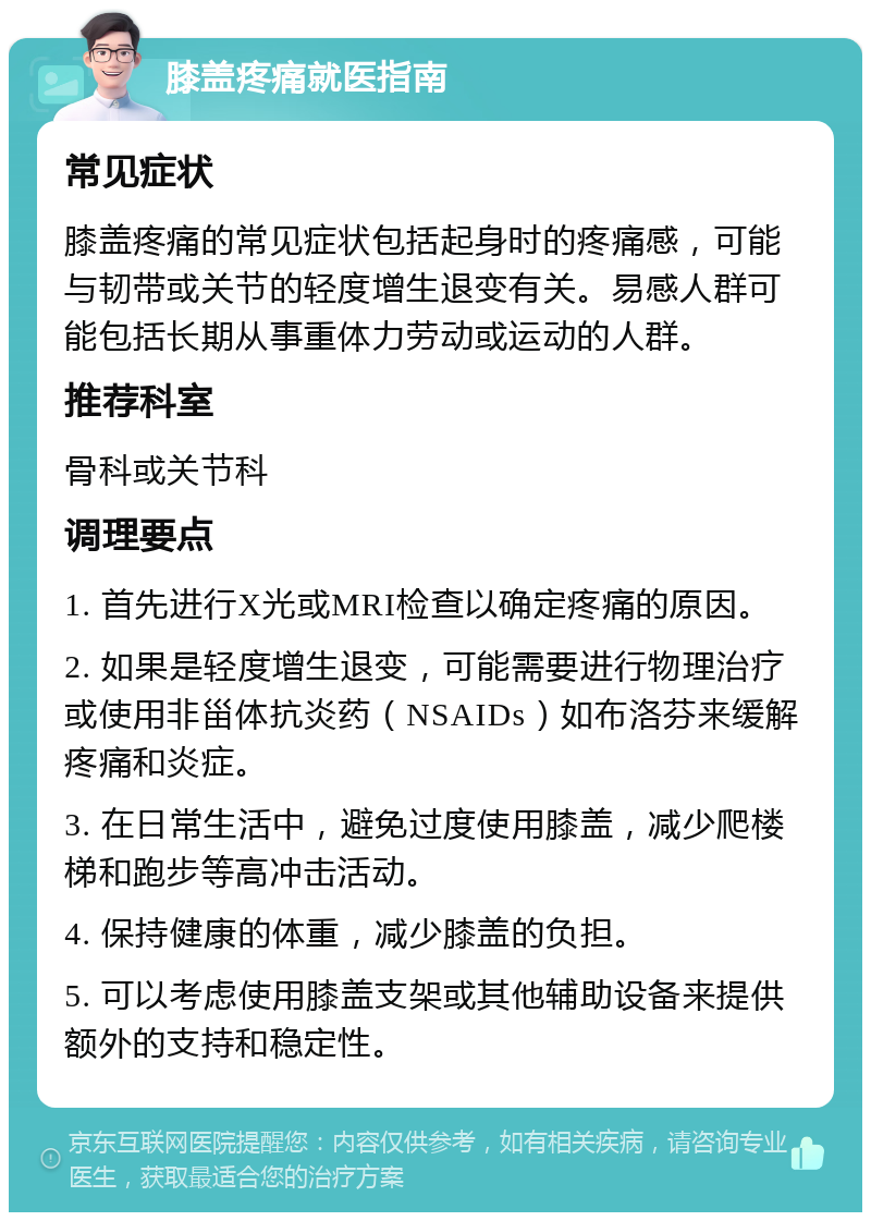 膝盖疼痛就医指南 常见症状 膝盖疼痛的常见症状包括起身时的疼痛感，可能与韧带或关节的轻度增生退变有关。易感人群可能包括长期从事重体力劳动或运动的人群。 推荐科室 骨科或关节科 调理要点 1. 首先进行X光或MRI检查以确定疼痛的原因。 2. 如果是轻度增生退变，可能需要进行物理治疗或使用非甾体抗炎药（NSAIDs）如布洛芬来缓解疼痛和炎症。 3. 在日常生活中，避免过度使用膝盖，减少爬楼梯和跑步等高冲击活动。 4. 保持健康的体重，减少膝盖的负担。 5. 可以考虑使用膝盖支架或其他辅助设备来提供额外的支持和稳定性。