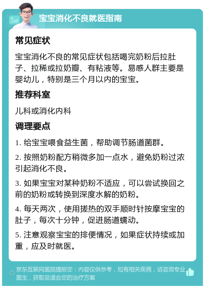 宝宝消化不良就医指南 常见症状 宝宝消化不良的常见症状包括喝完奶粉后拉肚子、拉稀或拉奶瓣、有粘液等。易感人群主要是婴幼儿，特别是三个月以内的宝宝。 推荐科室 儿科或消化内科 调理要点 1. 给宝宝喂食益生菌，帮助调节肠道菌群。 2. 按照奶粉配方稍微多加一点水，避免奶粉过浓引起消化不良。 3. 如果宝宝对某种奶粉不适应，可以尝试换回之前的奶粉或转换到深度水解的奶粉。 4. 每天两次，使用搓热的双手顺时针按摩宝宝的肚子，每次十分钟，促进肠道蠕动。 5. 注意观察宝宝的排便情况，如果症状持续或加重，应及时就医。