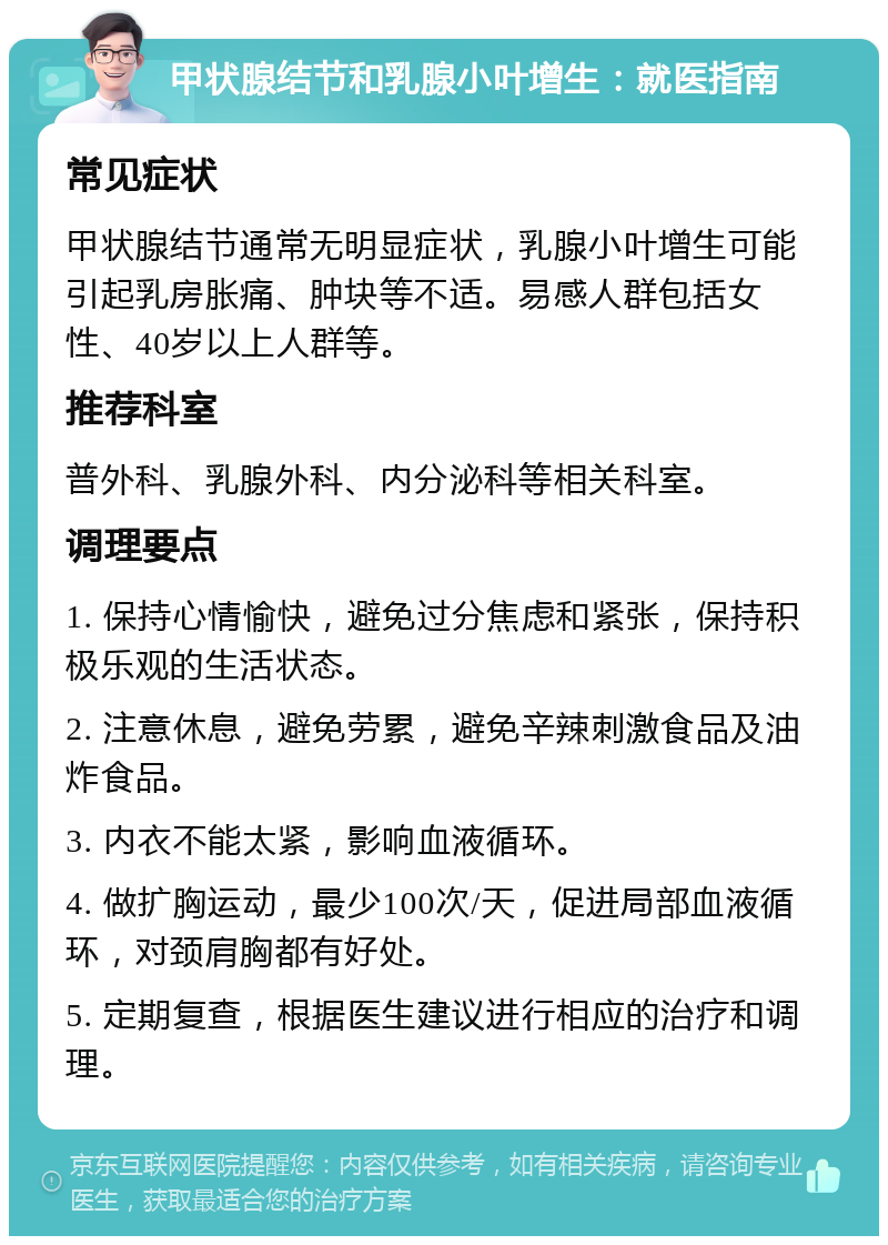 甲状腺结节和乳腺小叶增生：就医指南 常见症状 甲状腺结节通常无明显症状，乳腺小叶增生可能引起乳房胀痛、肿块等不适。易感人群包括女性、40岁以上人群等。 推荐科室 普外科、乳腺外科、内分泌科等相关科室。 调理要点 1. 保持心情愉快，避免过分焦虑和紧张，保持积极乐观的生活状态。 2. 注意休息，避免劳累，避免辛辣刺激食品及油炸食品。 3. 内衣不能太紧，影响血液循环。 4. 做扩胸运动，最少100次/天，促进局部血液循环，对颈肩胸都有好处。 5. 定期复查，根据医生建议进行相应的治疗和调理。