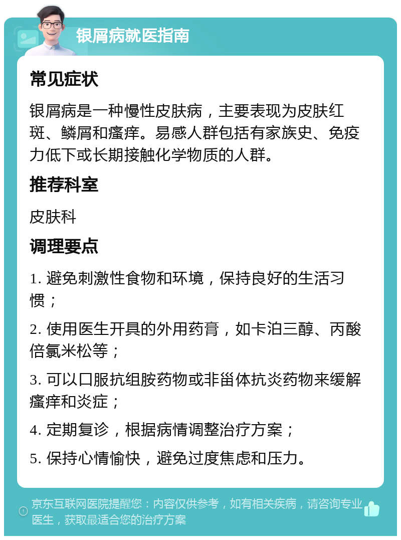 银屑病就医指南 常见症状 银屑病是一种慢性皮肤病，主要表现为皮肤红斑、鳞屑和瘙痒。易感人群包括有家族史、免疫力低下或长期接触化学物质的人群。 推荐科室 皮肤科 调理要点 1. 避免刺激性食物和环境，保持良好的生活习惯； 2. 使用医生开具的外用药膏，如卡泊三醇、丙酸倍氯米松等； 3. 可以口服抗组胺药物或非甾体抗炎药物来缓解瘙痒和炎症； 4. 定期复诊，根据病情调整治疗方案； 5. 保持心情愉快，避免过度焦虑和压力。