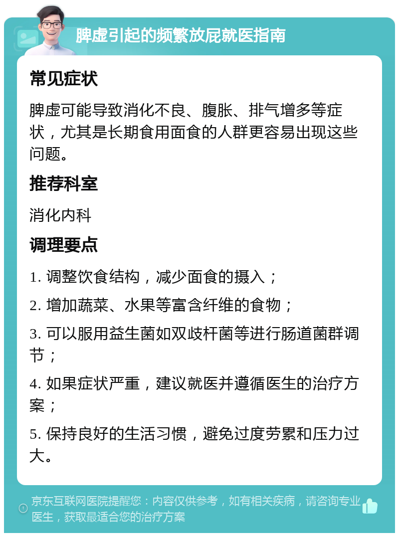 脾虚引起的频繁放屁就医指南 常见症状 脾虚可能导致消化不良、腹胀、排气增多等症状，尤其是长期食用面食的人群更容易出现这些问题。 推荐科室 消化内科 调理要点 1. 调整饮食结构，减少面食的摄入； 2. 增加蔬菜、水果等富含纤维的食物； 3. 可以服用益生菌如双歧杆菌等进行肠道菌群调节； 4. 如果症状严重，建议就医并遵循医生的治疗方案； 5. 保持良好的生活习惯，避免过度劳累和压力过大。