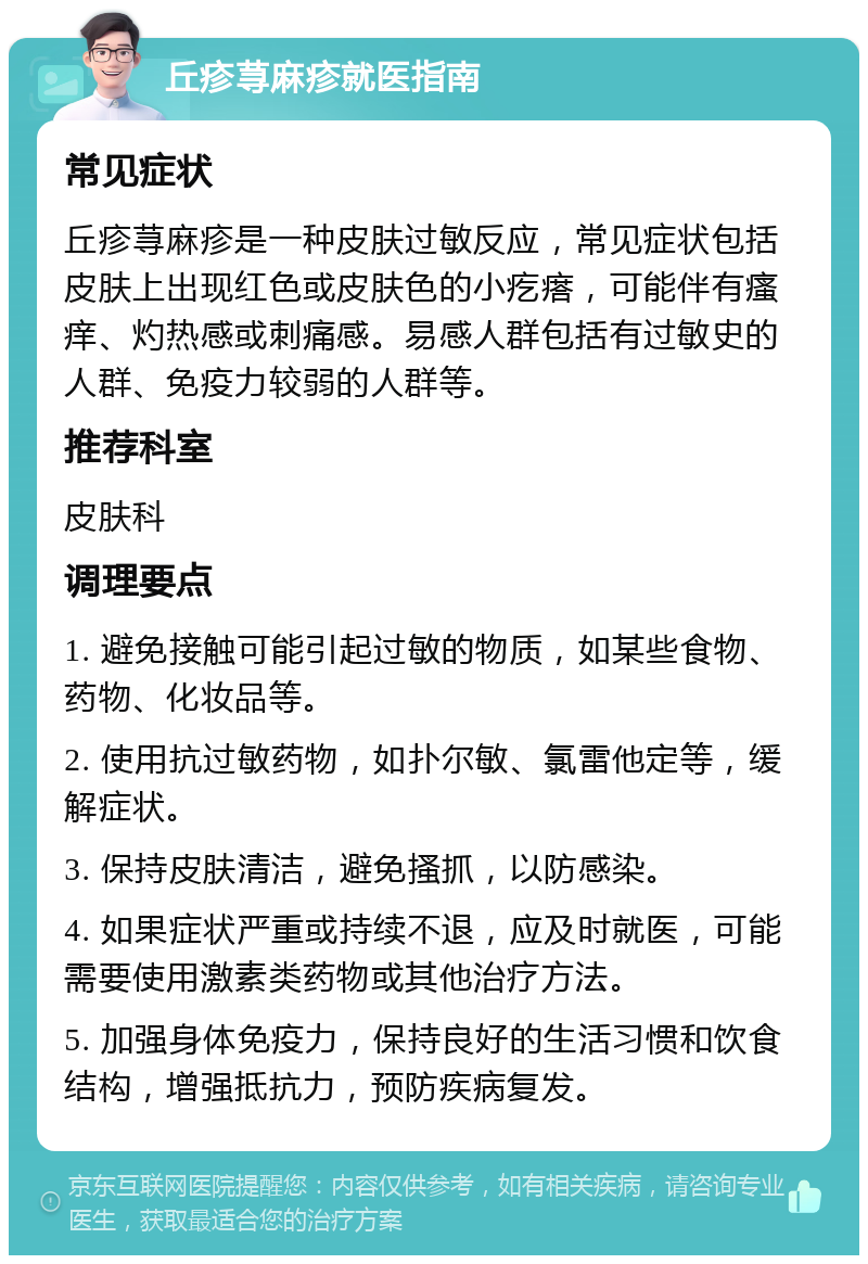 丘疹荨麻疹就医指南 常见症状 丘疹荨麻疹是一种皮肤过敏反应，常见症状包括皮肤上出现红色或皮肤色的小疙瘩，可能伴有瘙痒、灼热感或刺痛感。易感人群包括有过敏史的人群、免疫力较弱的人群等。 推荐科室 皮肤科 调理要点 1. 避免接触可能引起过敏的物质，如某些食物、药物、化妆品等。 2. 使用抗过敏药物，如扑尔敏、氯雷他定等，缓解症状。 3. 保持皮肤清洁，避免搔抓，以防感染。 4. 如果症状严重或持续不退，应及时就医，可能需要使用激素类药物或其他治疗方法。 5. 加强身体免疫力，保持良好的生活习惯和饮食结构，增强抵抗力，预防疾病复发。