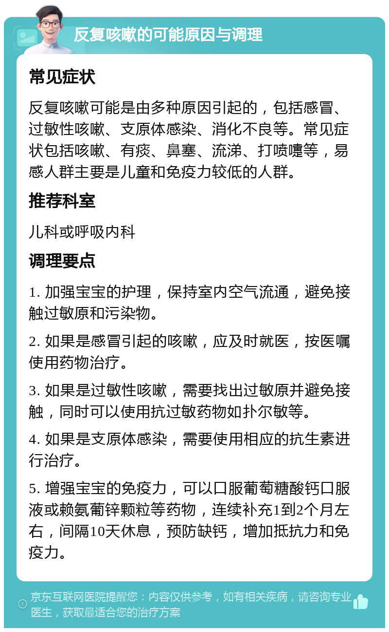 反复咳嗽的可能原因与调理 常见症状 反复咳嗽可能是由多种原因引起的，包括感冒、过敏性咳嗽、支原体感染、消化不良等。常见症状包括咳嗽、有痰、鼻塞、流涕、打喷嚏等，易感人群主要是儿童和免疫力较低的人群。 推荐科室 儿科或呼吸内科 调理要点 1. 加强宝宝的护理，保持室内空气流通，避免接触过敏原和污染物。 2. 如果是感冒引起的咳嗽，应及时就医，按医嘱使用药物治疗。 3. 如果是过敏性咳嗽，需要找出过敏原并避免接触，同时可以使用抗过敏药物如扑尔敏等。 4. 如果是支原体感染，需要使用相应的抗生素进行治疗。 5. 增强宝宝的免疫力，可以口服葡萄糖酸钙口服液或赖氨葡锌颗粒等药物，连续补充1到2个月左右，间隔10天休息，预防缺钙，增加抵抗力和免疫力。