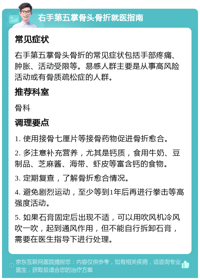 右手第五掌骨头骨折就医指南 常见症状 右手第五掌骨头骨折的常见症状包括手部疼痛、肿胀、活动受限等。易感人群主要是从事高风险活动或有骨质疏松症的人群。 推荐科室 骨科 调理要点 1. 使用接骨七厘片等接骨药物促进骨折愈合。 2. 多注意补充营养，尤其是钙质，食用牛奶、豆制品、芝麻酱、海带、虾皮等富含钙的食物。 3. 定期复查，了解骨折愈合情况。 4. 避免剧烈运动，至少等到1年后再进行拳击等高强度活动。 5. 如果石膏固定后出现不适，可以用吹风机冷风吹一吹，起到通风作用，但不能自行拆卸石膏，需要在医生指导下进行处理。