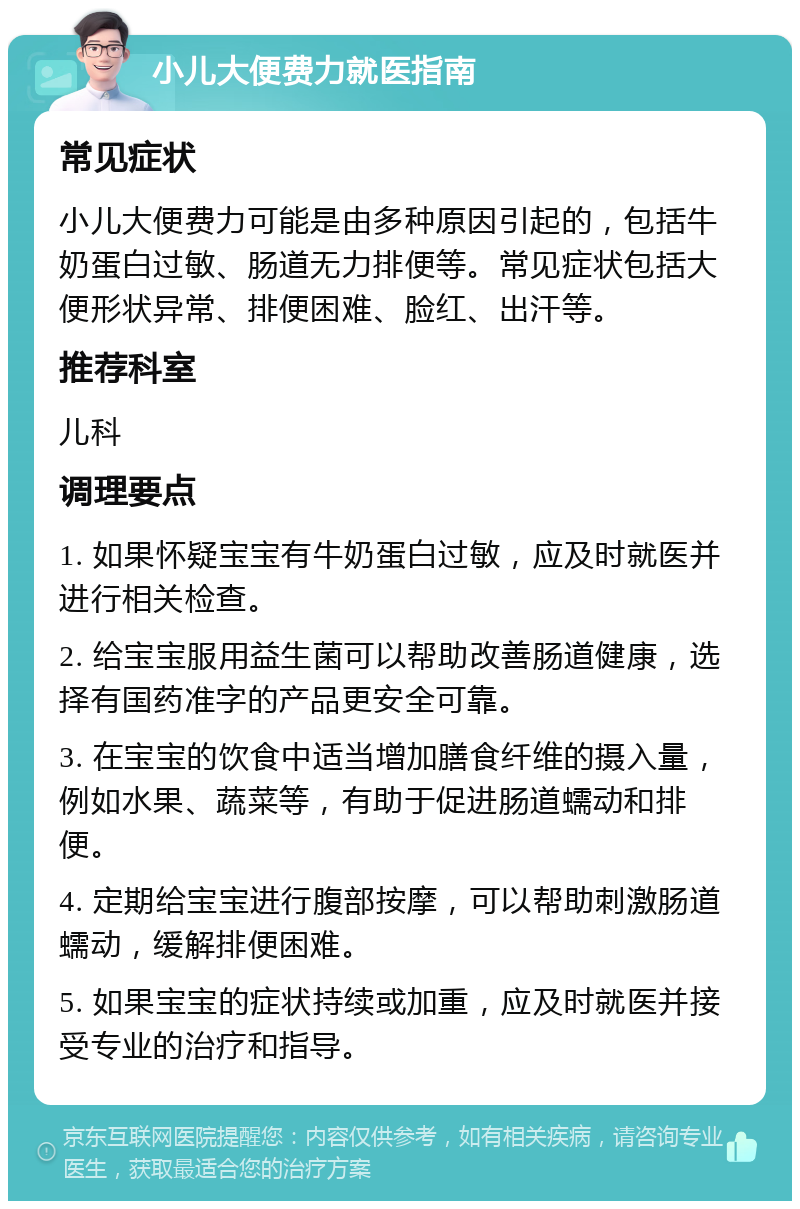 小儿大便费力就医指南 常见症状 小儿大便费力可能是由多种原因引起的，包括牛奶蛋白过敏、肠道无力排便等。常见症状包括大便形状异常、排便困难、脸红、出汗等。 推荐科室 儿科 调理要点 1. 如果怀疑宝宝有牛奶蛋白过敏，应及时就医并进行相关检查。 2. 给宝宝服用益生菌可以帮助改善肠道健康，选择有国药准字的产品更安全可靠。 3. 在宝宝的饮食中适当增加膳食纤维的摄入量，例如水果、蔬菜等，有助于促进肠道蠕动和排便。 4. 定期给宝宝进行腹部按摩，可以帮助刺激肠道蠕动，缓解排便困难。 5. 如果宝宝的症状持续或加重，应及时就医并接受专业的治疗和指导。