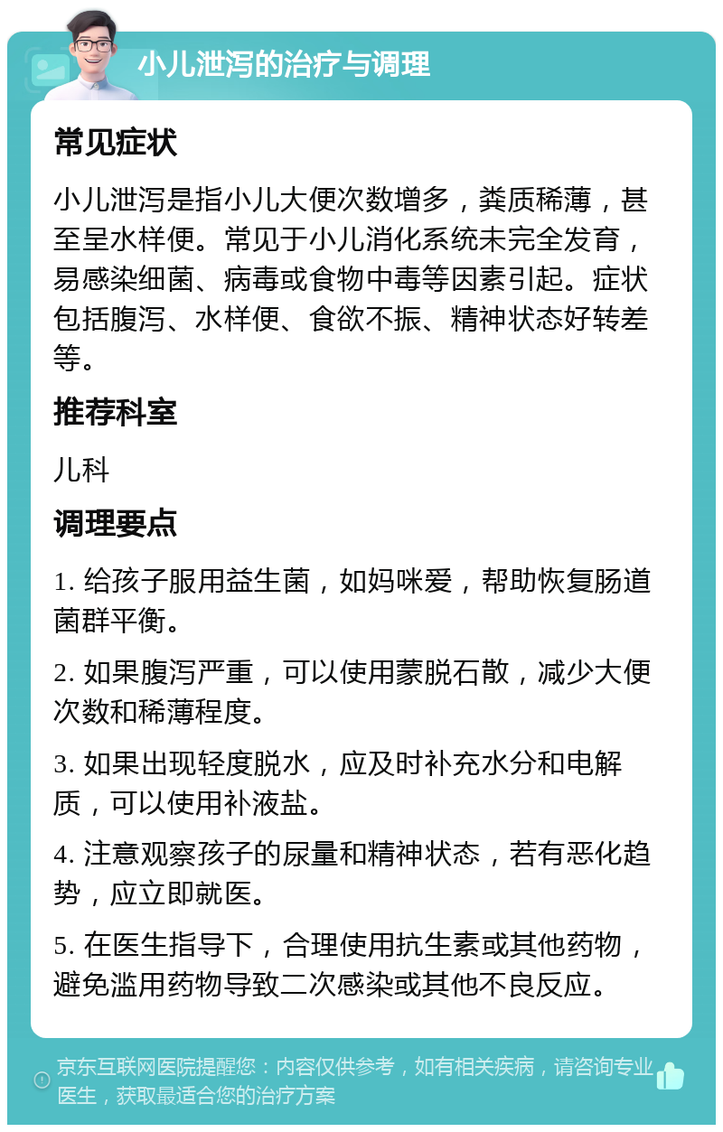 小儿泄泻的治疗与调理 常见症状 小儿泄泻是指小儿大便次数增多，粪质稀薄，甚至呈水样便。常见于小儿消化系统未完全发育，易感染细菌、病毒或食物中毒等因素引起。症状包括腹泻、水样便、食欲不振、精神状态好转差等。 推荐科室 儿科 调理要点 1. 给孩子服用益生菌，如妈咪爱，帮助恢复肠道菌群平衡。 2. 如果腹泻严重，可以使用蒙脱石散，减少大便次数和稀薄程度。 3. 如果出现轻度脱水，应及时补充水分和电解质，可以使用补液盐。 4. 注意观察孩子的尿量和精神状态，若有恶化趋势，应立即就医。 5. 在医生指导下，合理使用抗生素或其他药物，避免滥用药物导致二次感染或其他不良反应。