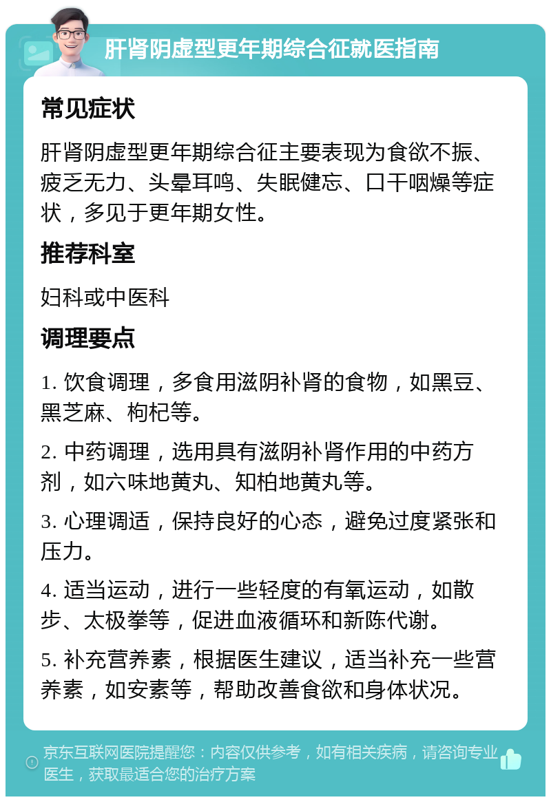 肝肾阴虚型更年期综合征就医指南 常见症状 肝肾阴虚型更年期综合征主要表现为食欲不振、疲乏无力、头晕耳鸣、失眠健忘、口干咽燥等症状，多见于更年期女性。 推荐科室 妇科或中医科 调理要点 1. 饮食调理，多食用滋阴补肾的食物，如黑豆、黑芝麻、枸杞等。 2. 中药调理，选用具有滋阴补肾作用的中药方剂，如六味地黄丸、知柏地黄丸等。 3. 心理调适，保持良好的心态，避免过度紧张和压力。 4. 适当运动，进行一些轻度的有氧运动，如散步、太极拳等，促进血液循环和新陈代谢。 5. 补充营养素，根据医生建议，适当补充一些营养素，如安素等，帮助改善食欲和身体状况。