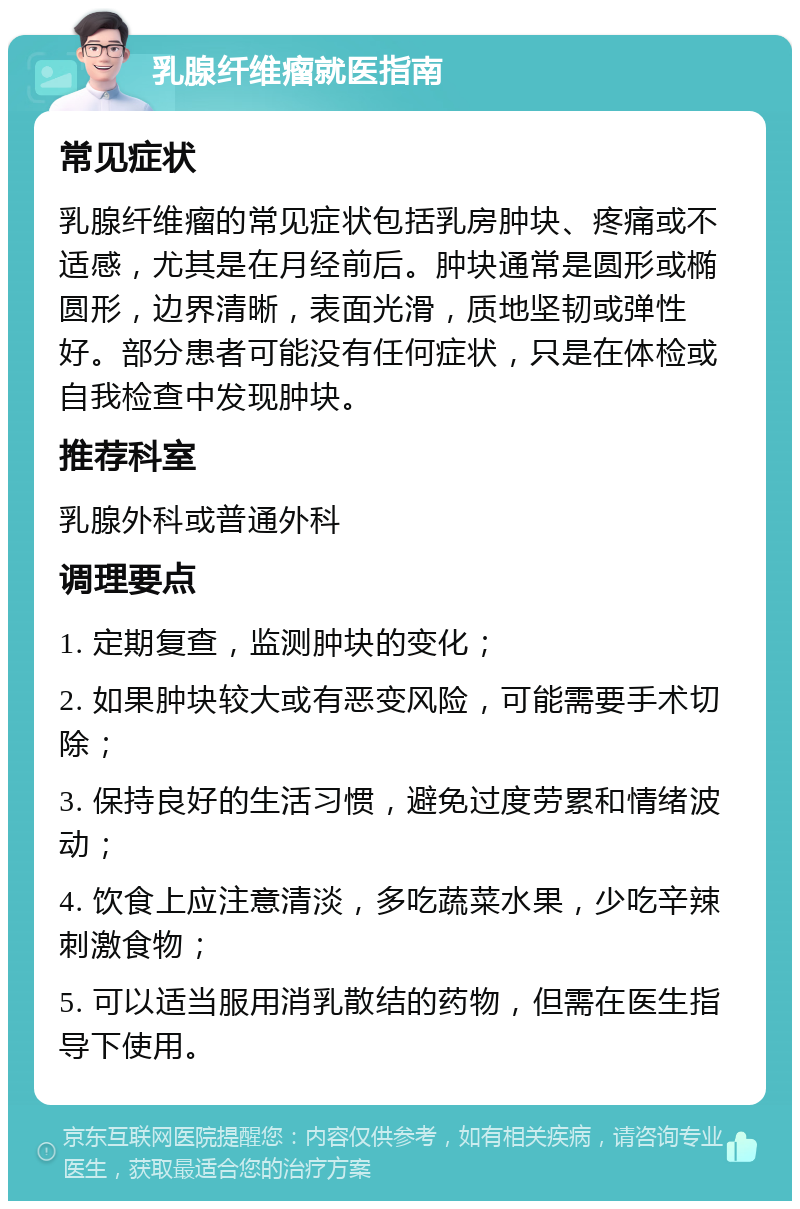 乳腺纤维瘤就医指南 常见症状 乳腺纤维瘤的常见症状包括乳房肿块、疼痛或不适感，尤其是在月经前后。肿块通常是圆形或椭圆形，边界清晰，表面光滑，质地坚韧或弹性好。部分患者可能没有任何症状，只是在体检或自我检查中发现肿块。 推荐科室 乳腺外科或普通外科 调理要点 1. 定期复查，监测肿块的变化； 2. 如果肿块较大或有恶变风险，可能需要手术切除； 3. 保持良好的生活习惯，避免过度劳累和情绪波动； 4. 饮食上应注意清淡，多吃蔬菜水果，少吃辛辣刺激食物； 5. 可以适当服用消乳散结的药物，但需在医生指导下使用。