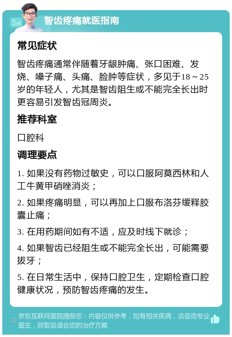 智齿疼痛就医指南 常见症状 智齿疼痛通常伴随着牙龈肿痛、张口困难、发烧、嗓子痛、头痛、脸肿等症状，多见于18～25岁的年轻人，尤其是智齿阻生或不能完全长出时更容易引发智齿冠周炎。 推荐科室 口腔科 调理要点 1. 如果没有药物过敏史，可以口服阿莫西林和人工牛黄甲硝唑消炎； 2. 如果疼痛明显，可以再加上口服布洛芬缓释胶囊止痛； 3. 在用药期间如有不适，应及时线下就诊； 4. 如果智齿已经阻生或不能完全长出，可能需要拔牙； 5. 在日常生活中，保持口腔卫生，定期检查口腔健康状况，预防智齿疼痛的发生。