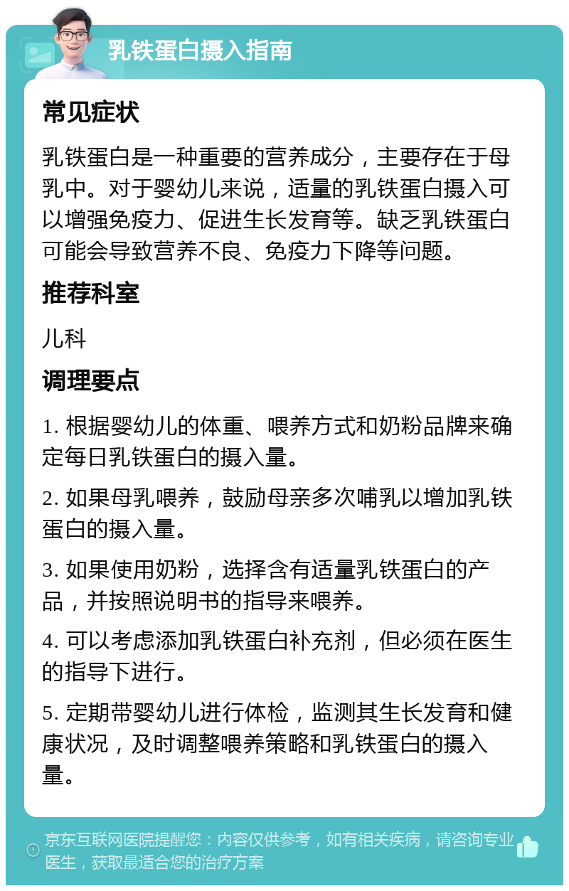 乳铁蛋白摄入指南 常见症状 乳铁蛋白是一种重要的营养成分，主要存在于母乳中。对于婴幼儿来说，适量的乳铁蛋白摄入可以增强免疫力、促进生长发育等。缺乏乳铁蛋白可能会导致营养不良、免疫力下降等问题。 推荐科室 儿科 调理要点 1. 根据婴幼儿的体重、喂养方式和奶粉品牌来确定每日乳铁蛋白的摄入量。 2. 如果母乳喂养，鼓励母亲多次哺乳以增加乳铁蛋白的摄入量。 3. 如果使用奶粉，选择含有适量乳铁蛋白的产品，并按照说明书的指导来喂养。 4. 可以考虑添加乳铁蛋白补充剂，但必须在医生的指导下进行。 5. 定期带婴幼儿进行体检，监测其生长发育和健康状况，及时调整喂养策略和乳铁蛋白的摄入量。