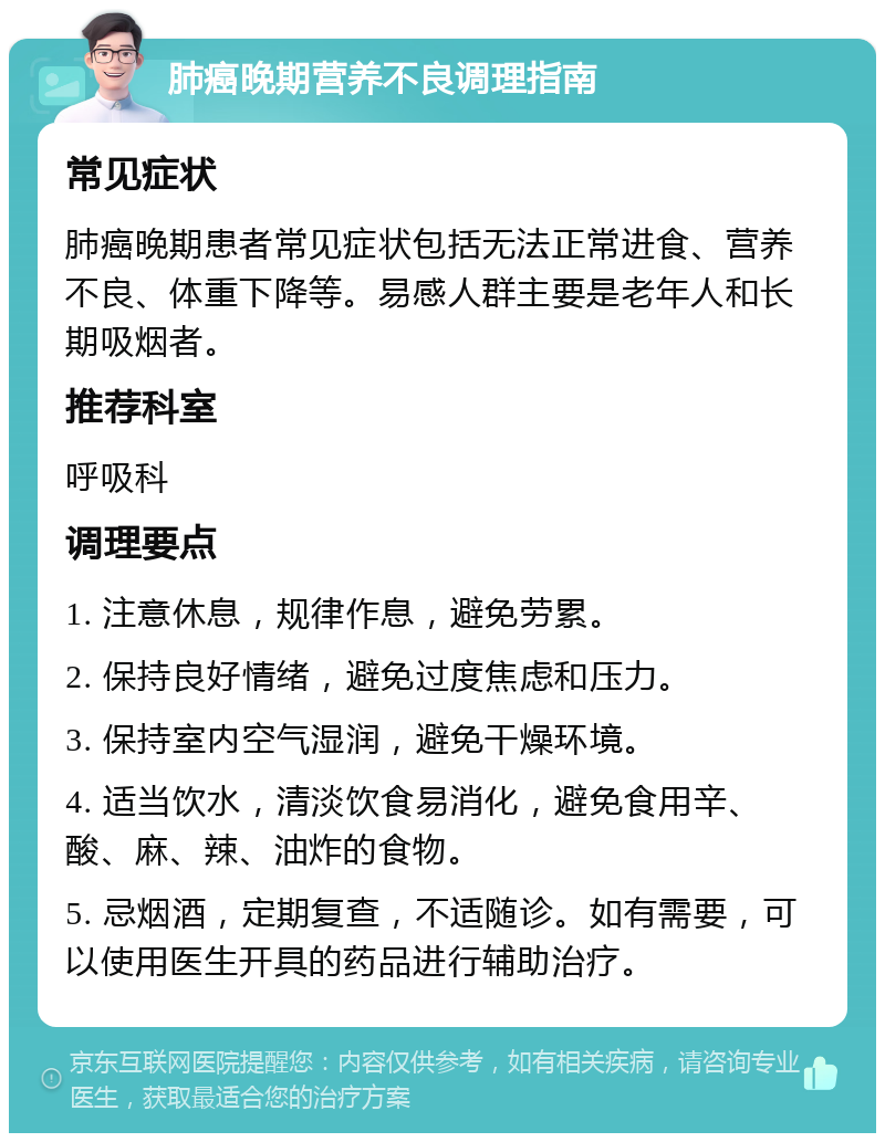 肺癌晚期营养不良调理指南 常见症状 肺癌晚期患者常见症状包括无法正常进食、营养不良、体重下降等。易感人群主要是老年人和长期吸烟者。 推荐科室 呼吸科 调理要点 1. 注意休息，规律作息，避免劳累。 2. 保持良好情绪，避免过度焦虑和压力。 3. 保持室内空气湿润，避免干燥环境。 4. 适当饮水，清淡饮食易消化，避免食用辛、酸、麻、辣、油炸的食物。 5. 忌烟酒，定期复查，不适随诊。如有需要，可以使用医生开具的药品进行辅助治疗。