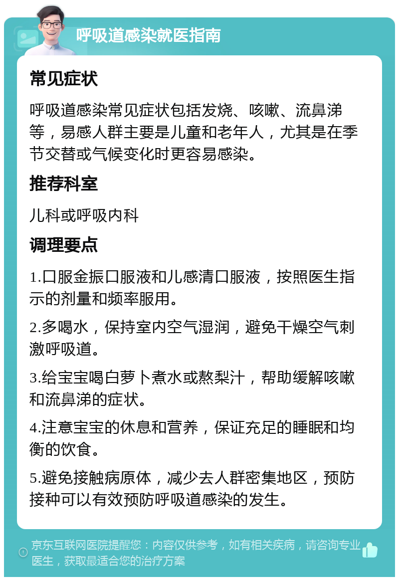 呼吸道感染就医指南 常见症状 呼吸道感染常见症状包括发烧、咳嗽、流鼻涕等，易感人群主要是儿童和老年人，尤其是在季节交替或气候变化时更容易感染。 推荐科室 儿科或呼吸内科 调理要点 1.口服金振口服液和儿感清口服液，按照医生指示的剂量和频率服用。 2.多喝水，保持室内空气湿润，避免干燥空气刺激呼吸道。 3.给宝宝喝白萝卜煮水或熬梨汁，帮助缓解咳嗽和流鼻涕的症状。 4.注意宝宝的休息和营养，保证充足的睡眠和均衡的饮食。 5.避免接触病原体，减少去人群密集地区，预防接种可以有效预防呼吸道感染的发生。