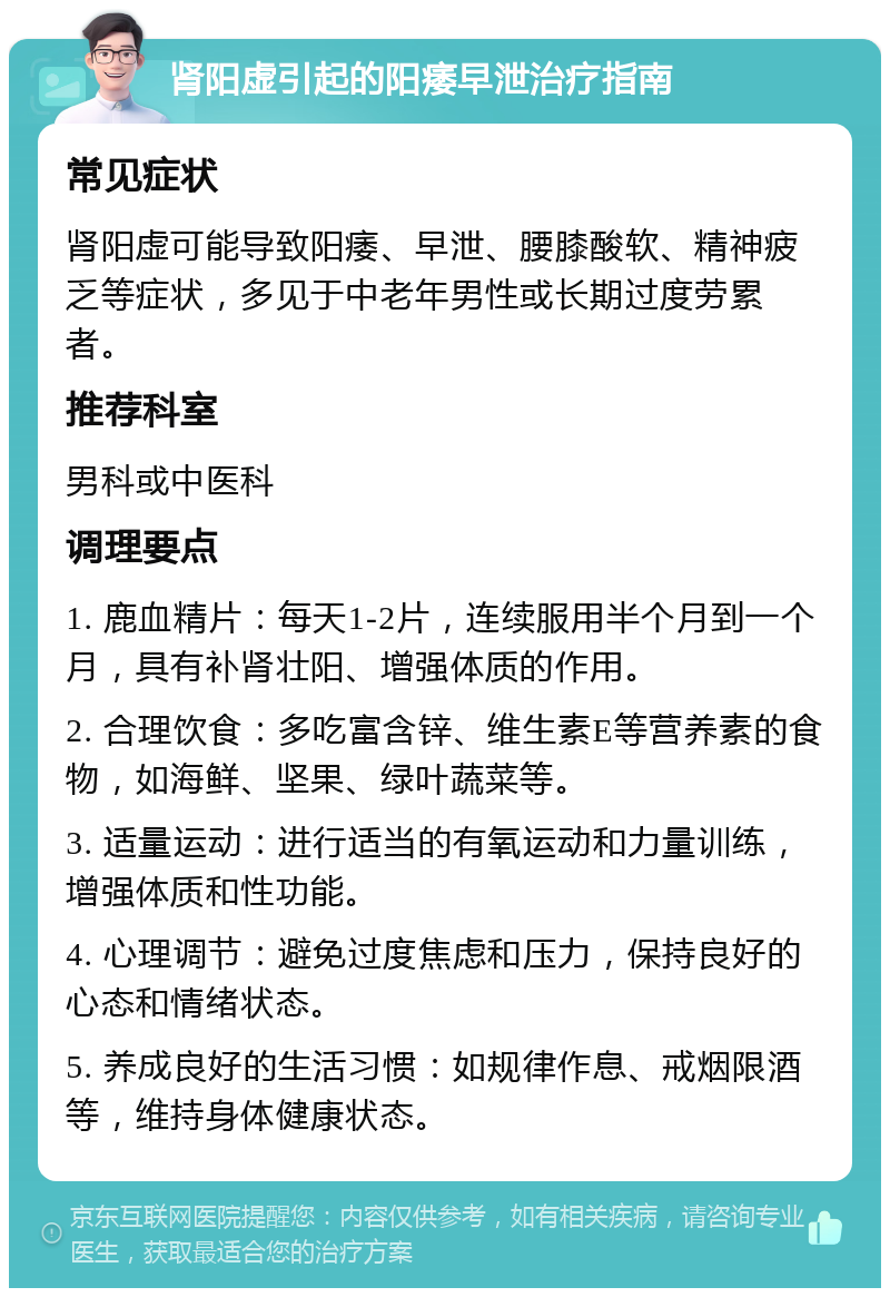 肾阳虚引起的阳痿早泄治疗指南 常见症状 肾阳虚可能导致阳痿、早泄、腰膝酸软、精神疲乏等症状，多见于中老年男性或长期过度劳累者。 推荐科室 男科或中医科 调理要点 1. 鹿血精片：每天1-2片，连续服用半个月到一个月，具有补肾壮阳、增强体质的作用。 2. 合理饮食：多吃富含锌、维生素E等营养素的食物，如海鲜、坚果、绿叶蔬菜等。 3. 适量运动：进行适当的有氧运动和力量训练，增强体质和性功能。 4. 心理调节：避免过度焦虑和压力，保持良好的心态和情绪状态。 5. 养成良好的生活习惯：如规律作息、戒烟限酒等，维持身体健康状态。