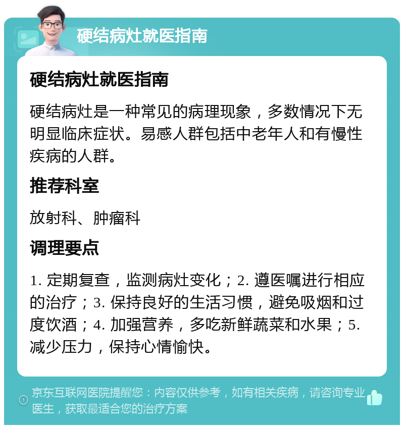 硬结病灶就医指南 硬结病灶就医指南 硬结病灶是一种常见的病理现象，多数情况下无明显临床症状。易感人群包括中老年人和有慢性疾病的人群。 推荐科室 放射科、肿瘤科 调理要点 1. 定期复查，监测病灶变化；2. 遵医嘱进行相应的治疗；3. 保持良好的生活习惯，避免吸烟和过度饮酒；4. 加强营养，多吃新鲜蔬菜和水果；5. 减少压力，保持心情愉快。