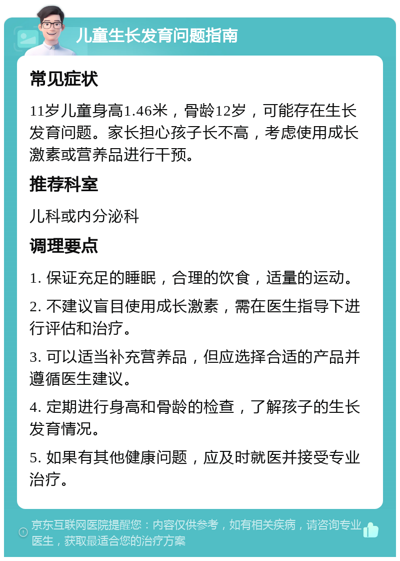 儿童生长发育问题指南 常见症状 11岁儿童身高1.46米，骨龄12岁，可能存在生长发育问题。家长担心孩子长不高，考虑使用成长激素或营养品进行干预。 推荐科室 儿科或内分泌科 调理要点 1. 保证充足的睡眠，合理的饮食，适量的运动。 2. 不建议盲目使用成长激素，需在医生指导下进行评估和治疗。 3. 可以适当补充营养品，但应选择合适的产品并遵循医生建议。 4. 定期进行身高和骨龄的检查，了解孩子的生长发育情况。 5. 如果有其他健康问题，应及时就医并接受专业治疗。