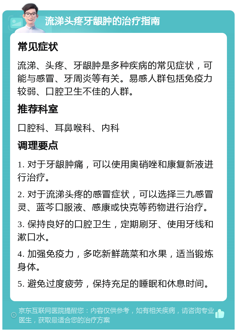 流涕头疼牙龈肿的治疗指南 常见症状 流涕、头疼、牙龈肿是多种疾病的常见症状，可能与感冒、牙周炎等有关。易感人群包括免疫力较弱、口腔卫生不佳的人群。 推荐科室 口腔科、耳鼻喉科、内科 调理要点 1. 对于牙龈肿痛，可以使用奥硝唑和康复新液进行治疗。 2. 对于流涕头疼的感冒症状，可以选择三九感冒灵、蓝芩口服液、感康或快克等药物进行治疗。 3. 保持良好的口腔卫生，定期刷牙、使用牙线和漱口水。 4. 加强免疫力，多吃新鲜蔬菜和水果，适当锻炼身体。 5. 避免过度疲劳，保持充足的睡眠和休息时间。