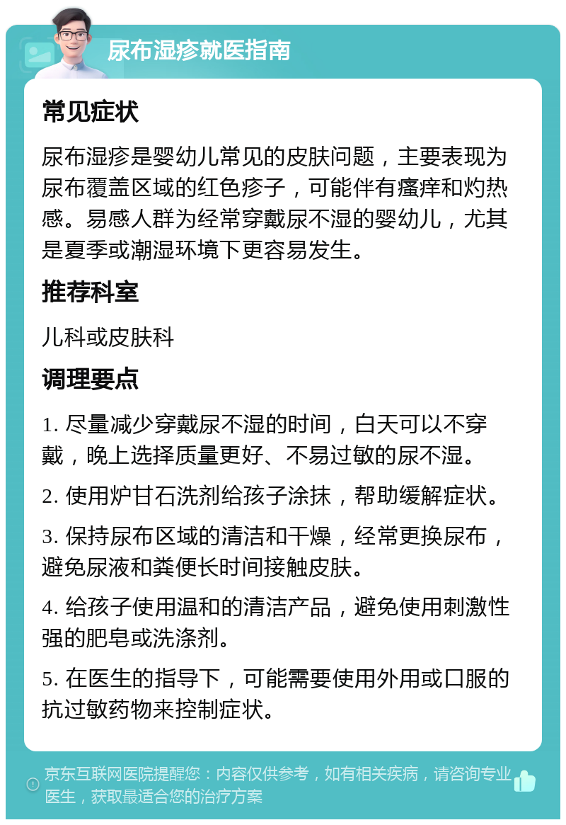 尿布湿疹就医指南 常见症状 尿布湿疹是婴幼儿常见的皮肤问题，主要表现为尿布覆盖区域的红色疹子，可能伴有瘙痒和灼热感。易感人群为经常穿戴尿不湿的婴幼儿，尤其是夏季或潮湿环境下更容易发生。 推荐科室 儿科或皮肤科 调理要点 1. 尽量减少穿戴尿不湿的时间，白天可以不穿戴，晚上选择质量更好、不易过敏的尿不湿。 2. 使用炉甘石洗剂给孩子涂抹，帮助缓解症状。 3. 保持尿布区域的清洁和干燥，经常更换尿布，避免尿液和粪便长时间接触皮肤。 4. 给孩子使用温和的清洁产品，避免使用刺激性强的肥皂或洗涤剂。 5. 在医生的指导下，可能需要使用外用或口服的抗过敏药物来控制症状。