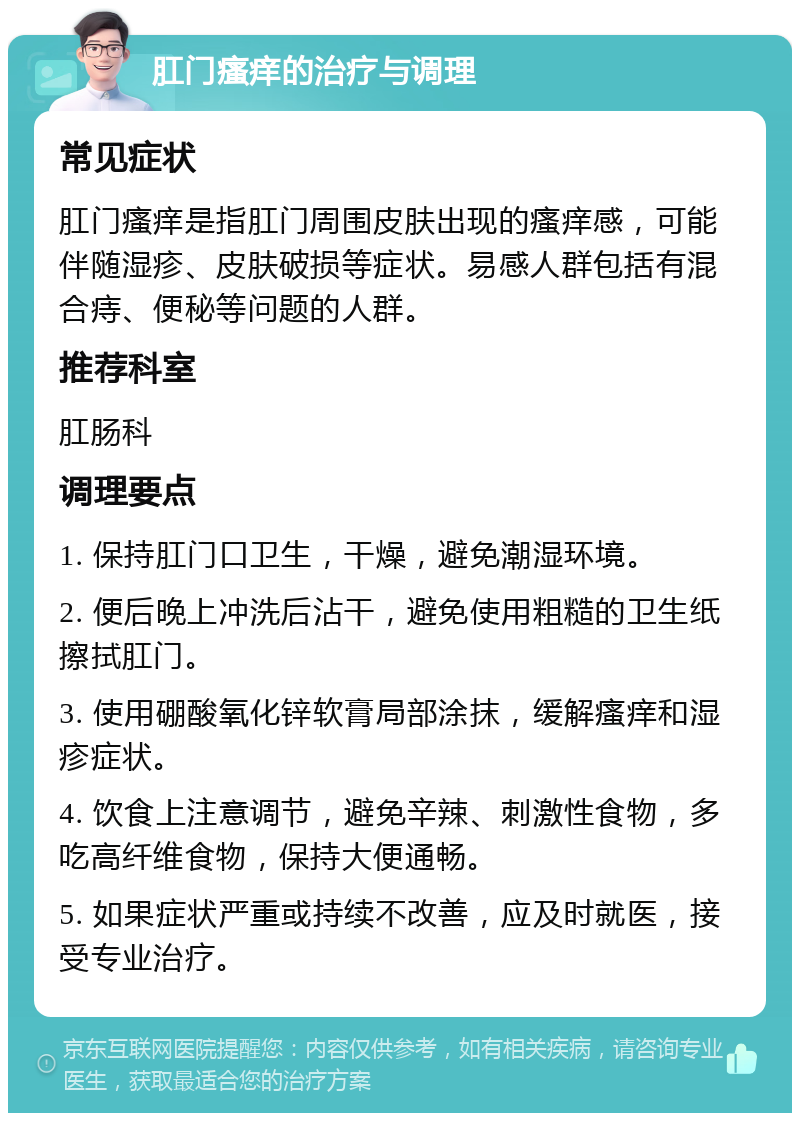 肛门瘙痒的治疗与调理 常见症状 肛门瘙痒是指肛门周围皮肤出现的瘙痒感，可能伴随湿疹、皮肤破损等症状。易感人群包括有混合痔、便秘等问题的人群。 推荐科室 肛肠科 调理要点 1. 保持肛门口卫生，干燥，避免潮湿环境。 2. 便后晚上冲洗后沾干，避免使用粗糙的卫生纸擦拭肛门。 3. 使用硼酸氧化锌软膏局部涂抹，缓解瘙痒和湿疹症状。 4. 饮食上注意调节，避免辛辣、刺激性食物，多吃高纤维食物，保持大便通畅。 5. 如果症状严重或持续不改善，应及时就医，接受专业治疗。