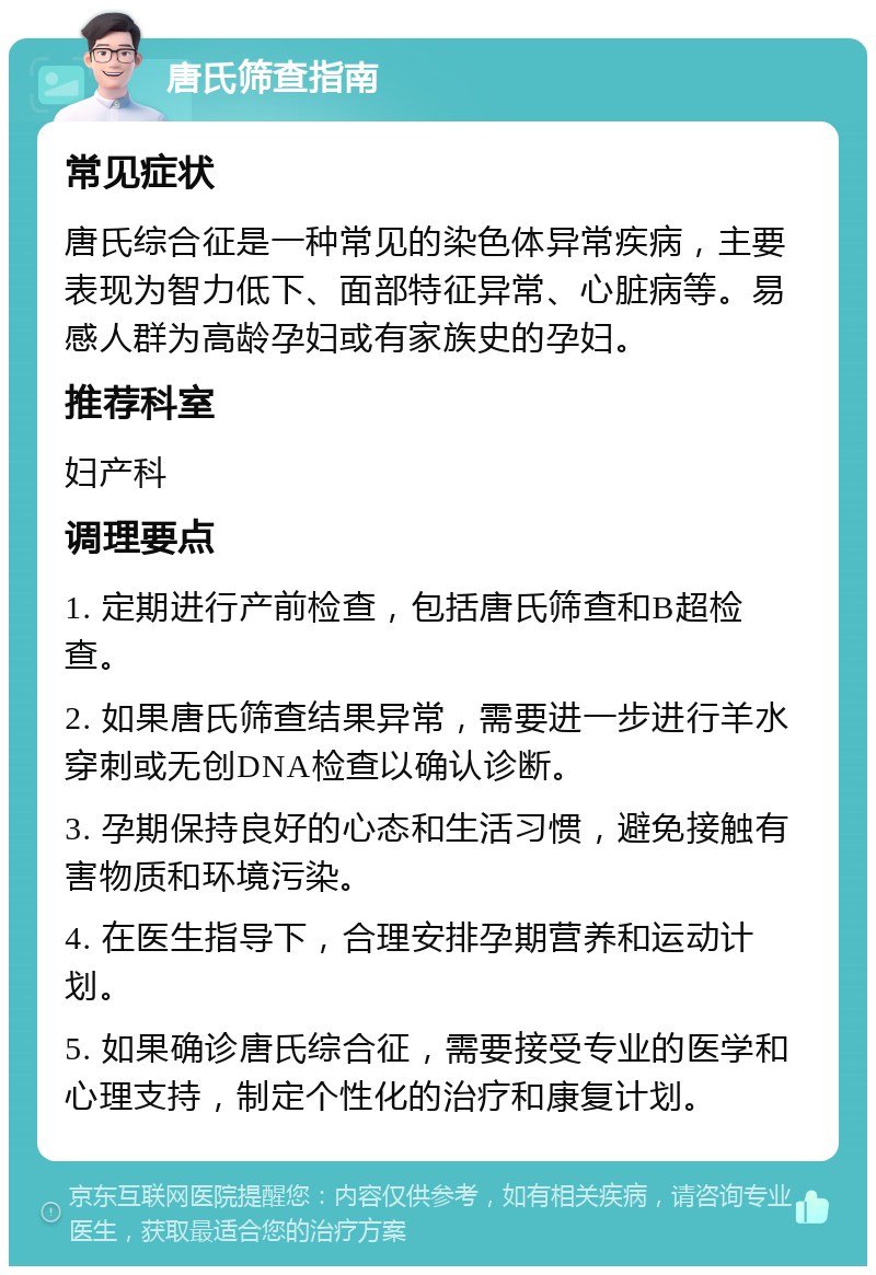 唐氏筛查指南 常见症状 唐氏综合征是一种常见的染色体异常疾病，主要表现为智力低下、面部特征异常、心脏病等。易感人群为高龄孕妇或有家族史的孕妇。 推荐科室 妇产科 调理要点 1. 定期进行产前检查，包括唐氏筛查和B超检查。 2. 如果唐氏筛查结果异常，需要进一步进行羊水穿刺或无创DNA检查以确认诊断。 3. 孕期保持良好的心态和生活习惯，避免接触有害物质和环境污染。 4. 在医生指导下，合理安排孕期营养和运动计划。 5. 如果确诊唐氏综合征，需要接受专业的医学和心理支持，制定个性化的治疗和康复计划。