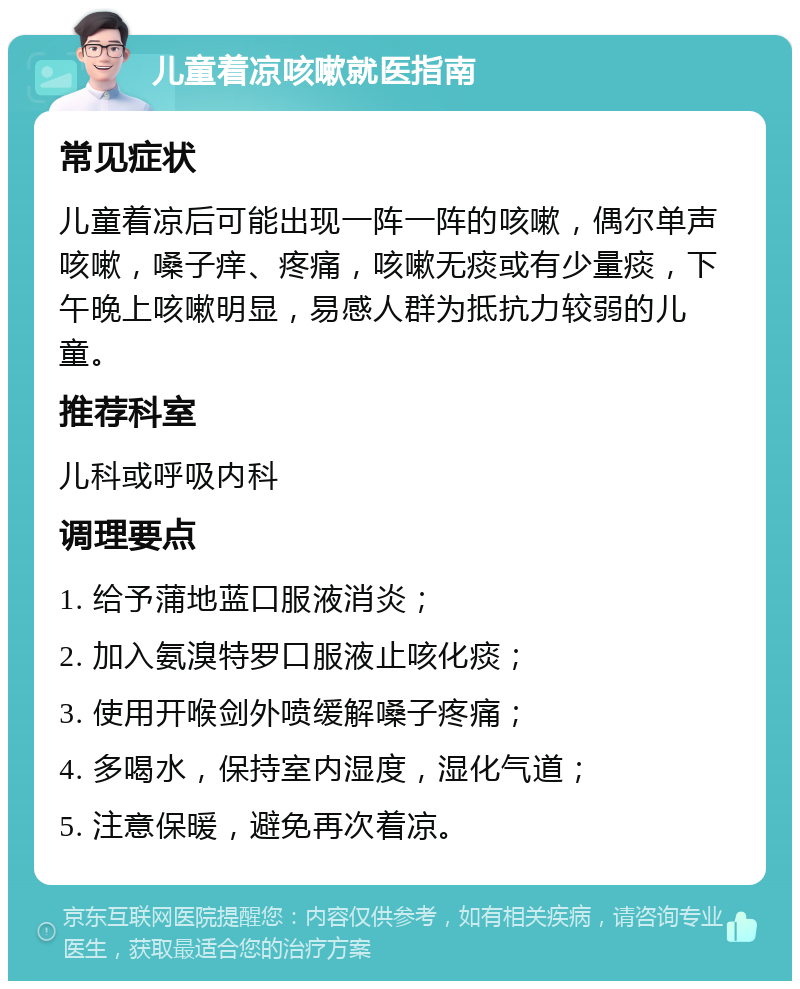 儿童着凉咳嗽就医指南 常见症状 儿童着凉后可能出现一阵一阵的咳嗽，偶尔单声咳嗽，嗓子痒、疼痛，咳嗽无痰或有少量痰，下午晚上咳嗽明显，易感人群为抵抗力较弱的儿童。 推荐科室 儿科或呼吸内科 调理要点 1. 给予蒲地蓝口服液消炎； 2. 加入氨溴特罗口服液止咳化痰； 3. 使用开喉剑外喷缓解嗓子疼痛； 4. 多喝水，保持室内湿度，湿化气道； 5. 注意保暖，避免再次着凉。