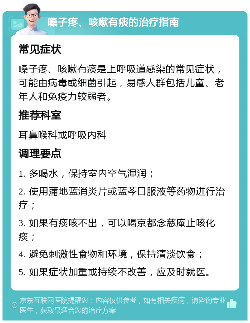 嗓子疼、咳嗽有痰的治疗指南 常见症状 嗓子疼、咳嗽有痰是上呼吸道感染的常见症状，可能由病毒或细菌引起，易感人群包括儿童、老年人和免疫力较弱者。 推荐科室 耳鼻喉科或呼吸内科 调理要点 1. 多喝水，保持室内空气湿润； 2. 使用蒲地蓝消炎片或蓝芩口服液等药物进行治疗； 3. 如果有痰咳不出，可以喝京都念慈庵止咳化痰； 4. 避免刺激性食物和环境，保持清淡饮食； 5. 如果症状加重或持续不改善，应及时就医。