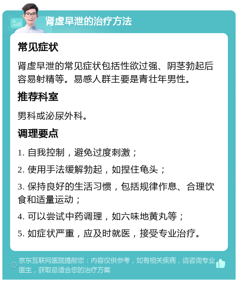 肾虚早泄的治疗方法 常见症状 肾虚早泄的常见症状包括性欲过强、阴茎勃起后容易射精等。易感人群主要是青壮年男性。 推荐科室 男科或泌尿外科。 调理要点 1. 自我控制，避免过度刺激； 2. 使用手法缓解勃起，如捏住龟头； 3. 保持良好的生活习惯，包括规律作息、合理饮食和适量运动； 4. 可以尝试中药调理，如六味地黄丸等； 5. 如症状严重，应及时就医，接受专业治疗。