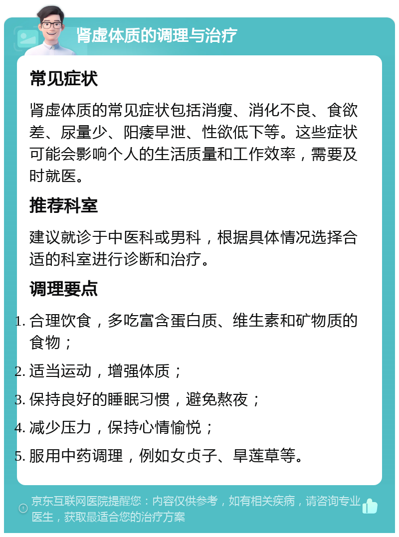 肾虚体质的调理与治疗 常见症状 肾虚体质的常见症状包括消瘦、消化不良、食欲差、尿量少、阳痿早泄、性欲低下等。这些症状可能会影响个人的生活质量和工作效率，需要及时就医。 推荐科室 建议就诊于中医科或男科，根据具体情况选择合适的科室进行诊断和治疗。 调理要点 合理饮食，多吃富含蛋白质、维生素和矿物质的食物； 适当运动，增强体质； 保持良好的睡眠习惯，避免熬夜； 减少压力，保持心情愉悦； 服用中药调理，例如女贞子、旱莲草等。